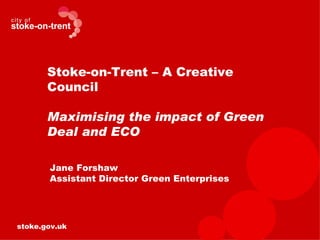 Stoke-on-Trent – A Creative
       Council

       Maximising the impact of Green
       Deal and ECO

       Jane Forshaw
       Assistant Director Green Enterprises




stoke.gov.uk
 