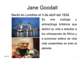 Jane Goodall
           Nació en Londres el 3 de abril del 1934.
                               Es    una     zoóloga    y
                               antropóloga británica que
                               dedicó su vida a estudiar a
                               los chimpancés de África y
                               a promover estilos de vida
                               más sostenibles en todo el
                               planeta.

22/03/12                                                     1
 