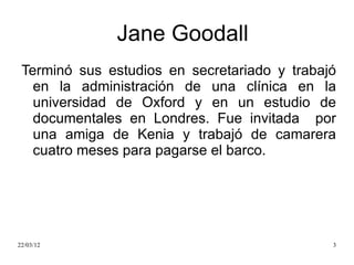 Jane Goodall
 Terminó sus estudios en secretariado y trabajó
   en la administración de una clínica en la
   universidad de Oxford y en un estudio de
   documentales en Londres. Fue invitada por
   una amiga de Kenia y trabajó de camarera
   cuatro meses para pagarse el barco.




22/03/12                                      3
 