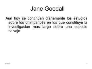 Jane Goodall
 Aún hoy se continúan diariamente los estudios
  sobre los chimpancés en los que constituye la
  investigación más larga sobre una especie
  salvaje




22/03/12                                      7
 