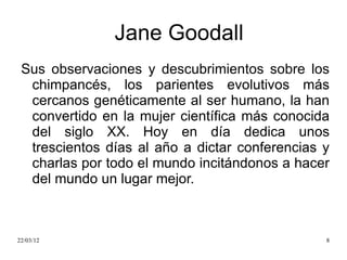 Jane Goodall
 Sus observaciones y descubrimientos sobre los
  chimpancés, los parientes evolutivos más
  cercanos genéticamente al ser humano, la han
  convertido en la mujer científica más conocida
  del siglo XX. Hoy en día dedica unos
  trescientos días al año a dictar conferencias y
  charlas por todo el mundo incitándonos a hacer
  del mundo un lugar mejor.



22/03/12                                        8
 