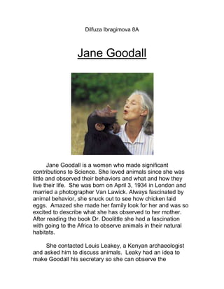 Dilfuza Ibragimova 8A



                 Jane Goodall




       Jane Goodall is a women who made significant
contributions to Science. She loved animals since she was
little and observed their behaviors and what and how they
live their life. She was born on April 3, 1934 in London and
married a photographer Van Lawick. Always fascinated by
animal behavior, she snuck out to see how chicken laid
eggs. Amazed she made her family look for her and was so
excited to describe what she has observed to her mother.
After reading the book Dr. Doolittle she had a fascination
with going to the Africa to observe animals in their natural
habitats.

     She contacted Louis Leakey, a Kenyan archaeologist
and asked him to discuss animals. Leaky had an idea to
make Goodall his secretary so she can observe the
 