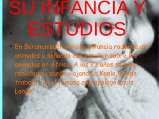 SU INFANCIA Y
ESTUDIOS●
●
En Borunemouth vivió su infancia rodeada de
animales y soñando con escribir sobre los
animales en Africa. A los 23 años se hizo
realidad su sueño viajando a Kenia, donde
trabajó con el famoso antropologo Louis
Leake.
 