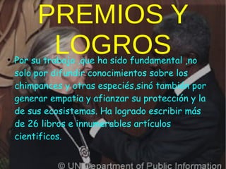 PREMIOS Y
LOGROS●
Por su trabajo ,que ha sido fundamental ,no
solo por difundir conocimientos sobre los
chimpances y otras especiés,sinó también por
generar empatia y afianzar su protección y la
de sus ecosistemas. Ha logrado escribir más
de 26 libros e innumerables artículos
cientificos.
 