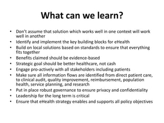 What can we learn?
• Don’t assume that solution which works well in one context will work
well in another
• Identify and implement the key building blocks for eHealth
• Build on local solutions based on standards to ensure that everything
fits together
• Benefits claimed should be evidence-based
• Strategic goal should be better healthcare, not cash
• Engage pro-actively with all stakeholders including patients
• Make sure all information flows are identified from direct patient care,
to clinical audit, quality improvement, reimbursement, population
health, service planning, and research
• Put in place robust governance to ensure privacy and confidentiality
• Leadership for the long term is critical
• Ensure that eHealth strategy enables and supports all policy objectives

 
