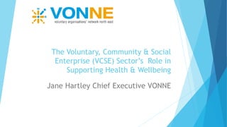The Voluntary, Community & Social
Enterprise (VCSE) Sector’s Role in
Supporting Health & Wellbeing
Jane Hartley Chief Executive VONNE
 