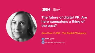The future of digital PR: Are
hero campaigns a thing of
the past?
Jane Hunt // JBH - The Digital PR Agency
slideshare.net/janeyhunt
@jbh_jane
 