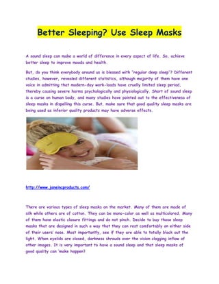 Better Sleeping? Use Sleep Masks

A sound sleep can make a world of difference in every aspect of life. So, achieve
better sleep to improve moods and health.

But, do you think everybody around us is blessed with “regular deep sleep”? Different
studies, however, revealed different statistics, although majority of them have one
voice in admitting that modern-day work-loads have cruelly limited sleep period,
thereby causing severe harms psychologically and physiologically. Short of sound sleep
is a curse on human body, and many studies have pointed out to the effectiveness of
sleep masks in dispelling this curse. But, make sure that good quality sleep masks are
being used as inferior quality products may have adverse effects.




http://www.janeincproducts.com/



There are various types of sleep masks on the market. Many of them are made of
silk while others are of cotton. They can be mono-color as well as multicolored. Many
of them have elastic closure fittings and do not pinch. Decide to buy those sleep
masks that are designed in such a way that they can rest comfortably on either side
of their users‟ nose. Most importantly, see if they are able to totally block out the
light. When eyelids are closed, darkness shrouds over the vision clogging inflow of
other images. It is very important to have a sound sleep and that sleep masks of
good quality can „make happen‟!
 