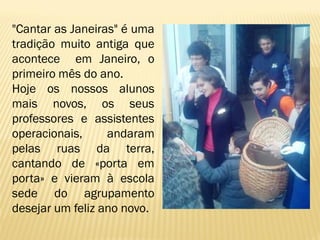 "Cantar as Janeiras" é uma
tradição muito antiga que
acontece em Janeiro, o
primeiro mês do ano.
Hoje os nossos alunos
mais novos, os seus
professores e assistentes
operacionais,
andaram
pelas ruas da terra,
cantando de «porta em
porta» e vieram à escola
sede do agrupamento
desejar um feliz ano novo.

 
