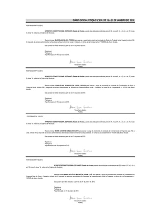 DIÁRIO OFICIAL EDIÇÃO Nº 850 DE 16 a 31 DE JANEIRO DE 2010

PORTARIA/GP/Nº 153/2010


                                  A PREFEITA CONSTITUCIONAL DE PIANCÓ, Estado da Paraíba, usando das atribuições conferidas pelo art. 64, incisos II, IV, e V, c/c o art. 76, inciso
II, alínea “a”, todos da Lei Orgânica do Município,



                                 Resolve nomear GLIDERLANIO ALVES PEREIRA para exercer o cargo de provimento em comissão de Diretor de Proteção Social Especial, símbolo SM-
3, integrante da estrutura administrativa da Secretaria de Desenvolvimento Social e Cidadania, na forma da Lei Complementar nº 18/2008, até ulterior decisão.

                               Esta portaria tem efeito retroativo a partir do dia 01 de janeiro de 2010.


                               Registre-se
                               Publique-se
                               Paço Municipal, em 19 de janeiro de 2010.




                                                                                    Flávia Serra Galdino
                                                                                           Prefeita

PORTARIA/GP/Nº 154/2010


                                  A PREFEITA CONSTITUCIONAL DE PIANCÓ, Estado da Paraíba, usando das atribuições conferidas pelo art. 64, incisos II, IV, e V, c/c o art. 76, inciso
II, alínea “a”, todos da Lei Orgânica do Município,



                             Resolve nomear JOANA D’ARC GERVÁZIO DA COSTA E SOUZA para exercer o cargo de provimento em comissão de Coordenadora de Apoio à
Criança e Adulto, símbolo SM-3, integrante da estrutura administrativa da Secretaria de Desenvolvimento Social e Cidadania, na forma da Lei Complementar nº 18/2008, até ulterior
decisão.

                               Esta portaria tem efeito retroativo a partir do dia 01 de janeiro de 2010.


                               Registre-se
                               Publique-se
                               Paço Municipal, em 19 de janeiro de 2010.




                                                                                    Flávia Serra Galdino
                                                                                           Prefeita

 PORTARIA/GP/Nº 155/2010


                                  A PREFEITA CONSTITUCIONAL DE PIANCÓ, Estado da Paraíba, usando das atribuições conferidas pelo art. 64, incisos II, IV, e V, c/c o art. 76, inciso
II, alínea “a”, todos da Lei Orgânica do Município,



                                Resolve nomear MARIA AUGUSTA GONÇALVES LEITE para exercer o cargo de provimento em comissão de Coordenadora do Programa sopa, Pão e
Leite, símbolo SM-3, integrante da estrutura administrativa da Secretaria de Desenvolvimento Social e Cidadania, na forma da Lei Complementar nº 18/2008, até ulterior decisão.

                               Esta portaria tem efeito retroativo a partir do dia 01 de janeiro de 2010.


                               Registre-se
                               Publique-se
                               Paço Municipal, em 19 de janeiro de 2010.




                                                                                    Flávia Serra Galdino
                                                                                           Prefeita

PORTARIA/GP/Nº 156/2010


                                                    A PREFEITA CONSTITUCIONAL DE PIANCÓ, Estado da Paraíba, usando das atribuições conferidas pelo art. 64, incisos II, IV, e V, c/c o
art. 76, inciso II, alínea “a”, todos da Lei Orgânica do Município,



                                          Resolve nomear MARIA EDILEUZA MATIAS DE SOUSA CAZÉ para exercer o cargo de provimento em comissão de Coordenadora do
Programa Casa do Povo e Cidadania, símbolo SM-3, integrante da estrutura administrativa da Secretaria de Desenvolvimento Social e Cidadania, na forma da Lei Complementar nº
18/2008, até ulterior decisão.

                                               Esta portaria tem efeito retroativo a partir do dia 01 de janeiro de 2010.


                                               Registre-se
                                               Publique-se
                                               Paço Municipal, em 19 de janeiro de 2010.




                                                                                    Flávia Serra Galdino
                                                                                           Prefeita
 