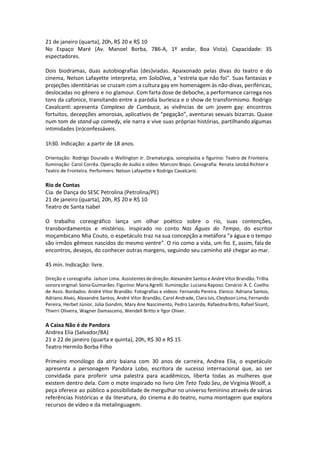 21 de janeiro (quarta), 20h, R$ 20 e R$ 10
No Espaço Maré (Av. Manoel Borba, 786-A, 1º andar, Boa Vista). Capacidade: 35
espectadores.
Dois biodramas, duas autobiografias (des)viadas. Apaixonado pelas divas do teatro e do
cinema, Nelson Lafayette interpreta, em SoloDiva, a "estrela que não foi". Suas fantasias e
projeções identitárias se cruzam com a cultura gay em homenagem às não-divas, periféricas,
deslocadas no gênero e no glamour. Com farta dose de deboche, a performance carrega nos
tons da cafonice, transitando entre a paródia burlesca e o show de transformismo. Rodrigo
Cavalcanti apresenta Complexo de Cumbuca, as vivências de um jovem gay: encontros
fortuitos, decepções amorosas, aplicativos de “pegação”, aventuras sexuais bizarras. Quase
num tom de stand-up comedy, ele narra e vive suas próprias histórias, partilhando algumas
intimidades (in)confessáveis.
1h30. Indicação: a partir de 18 anos.
Orientação: Rodrigo Dourado e Wellington Jr. Dramaturgia, sonoplastia e figurino: Teatro de Fronteira.
Iluminação: Carol Corrêa. Operação de áudio e vídeo: Marconi Bispo. Cenografia: Renata Jatobá Richter e
Teatro de Fronteira. Performers: Nelson Lafayette e Rodrigo Cavalcanti.
Rio de Contas
Cia. de Dança do SESC Petrolina (Petrolina/PE)
21 de janeiro (quarta), 20h, R$ 20 e R$ 10
Teatro de Santa Isabel
O trabalho coreográfico lança um olhar poético sobre o rio, suas contenções,
transbordamentos e mistérios. Inspirado no conto Nas Águas do Tempo, do escritor
moçambicano Mia Couto, o espetáculo traz na sua concepção a metáfora “a água e o tempo
são irmãos gêmeos nascidos do mesmo ventre”. O rio como a vida, um fio. E, assim, fala de
encontros, desejos, do conhecer outras margens, seguindo seu caminho até chegar ao mar.
45 min. Indicação: livre.
Direção e coreografia: Jailson Lima. Assistentes de direção: Alexandre Santos e André Vítor Brandão. Trilha
sonora original: Sonia Guimarães. Figurino: Maria Agrelli. Iluminação: Luciana Raposo. Cenário: A. C. Coelho
de Assis. Bordados: André Vítor Brandão. Fotografias e vídeos: Fernando Pereira. Elenco: Adriana Santos,
Adriano Alves, Alexandre Santos, André Vítor Brandão, Carol Andrade, Clara Isis, Cleybson Lima, Fernando
Pereira, Herbet Júnior, Júlia Gondim, Mary Ane Nascimento, Pedro Lacerda, Rafaedna Brito, Rafael Sisant,
Thierri Oliveira, Wagner Damasceno, Wendell Britto e Ygor Oliver.
A Caixa Não é de Pandora
Andrea Elia (Salvador/BA)
21 e 22 de janeiro (quarta e quinta), 20h, R$ 30 e R$ 15
Teatro Hermilo Borba Filho
Primeiro monólogo da atriz baiana com 30 anos de carreira, Andrea Elia, o espetáculo
apresenta a personagem Pandora Lobo, escritora de sucesso internacional que, ao ser
convidada para proferir uma palestra para acadêmicos, liberta todas as mulheres que
existem dentro dela. Com o mote inspirado no livro Um Teto Todo Seu, de Virginia Woolf, a
peça oferece ao público a possibilidade de mergulhar no universo feminino através de várias
referências históricas e da literatura, do cinema e do teatro, numa montagem que explora
recursos de vídeo e da metalinguagem.
 