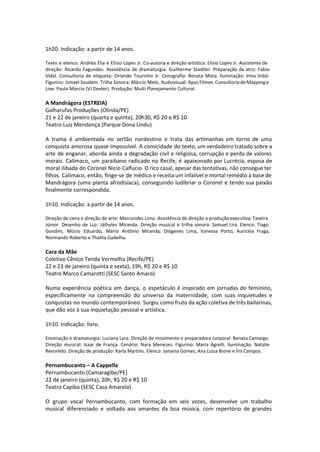 1h20. Indicação: a partir de 14 anos.
Texto e elenco: Andréa Elia e Elísio Lopes Jr. Co-autoria e direção artística: Elísio Lopes Jr. Assistente de
direção: Ricardo Fagundes. Assistência de dramaturgia: Guilherme Stadtler. Preparação da atriz: Fábio
Vidal. Consultoria de etiqueta: Orlando Tourinho Jr. Cenografia: Renata Mota. Iluminação: Irma Vidal.
Figurino: Ismael Soudam. Trilha Sonora: Márcio Melo. Audiovisual: Apus Filmes. Consultoria de Mapping e
Live: Paulo Marcio (VJ Dexter). Produção: Multi Planejamento Cultural.
A Mandrágora (ESTREIA)
Galharufas Produções (Olinda/PE)
21 e 22 de janeiro (quarta e quinta), 20h30, R$ 20 e R$ 10
Teatro Luiz Mendonça (Parque Dona Lindu)
A trama é ambientada no sertão nordestino e trata das artimanhas em torno de uma
conquista amorosa quase impossível. A comicidade do texto, um verdadeiro tratado sobre a
arte de enganar, aborda ainda a degradação civil e religiosa, corrupção e perda de valores
morais. Calímaco, um paraibano radicado no Recife, é apaixonado por Lucrécia, esposa de
moral ilibada do Coronel Nício Calfucio. O rico casal, apesar das tentativas, não consegue ter
filhos. Calímaco, então, finge-se de médico e receita um infalível e mortal remédio à base de
Mandrágora (uma planta afrodisíaca), conseguindo ludibriar o Coronel e tendo sua paixão
finalmente correspondida.
1h10. Indicação: a partir de 14 anos.
Direção de cena e direção de arte: Marcondes Lima. Assistência de direção e produção executiva: Taveira
Júnior. Desenho de Luz: Játhyles Miranda. Direção musical e trilha sonora: Samuel Lira. Elenco: Tiago
Gondim, Múcio Eduardo, Mário Antônio Miranda, Diógenes Lima, Vanessa Porto, Auricéia Fraga,
Normando Roberto e Thalita Gadelha.
Cara da Mãe
Coletivo Cênico Tenda Vermelha (Recife/PE)
22 e 23 de janeiro (quinta e sexta), 19h, R$ 20 e R$ 10
Teatro Marco Camarotti (SESC Santo Amaro)
Numa experiência poética em dança, o espetáculo é inspirado em jornadas do feminino,
especificamente na compreensão do universo da maternidade, com suas inquietudes e
conquistas no mundo contemporâneo. Surgiu como fruto da ação coletiva de três bailarinas,
que dão voz à sua inquietação pessoal e artística.
1h10. Indicação: livre.
Encenação e dramaturgia: Luciana Lyra. Direção de movimento e preparadora corporal: Renata Camargo.
Direção musical: Isaar de França. Cenário: Nara Menezes. Figurino: Maria Agrelli. Iluminação: Natalie
Revorêdo. Direção de produção: Karla Martins. Elenco: Janaína Gomes, Ana Luiza Bione e Íris Campos.
Pernambucanto – A Cappella
Pernambucanto (Camaragibe/PE)
22 de janeiro (quinta), 20h, R$ 20 e R$ 10
Teatro Capiba (SESC Casa Amarela)
O grupo vocal Pernambucanto, com formação em seis vozes, desenvolve um trabalho
musical diferenciado e voltado aos amantes da boa música, com repertório de grandes
 