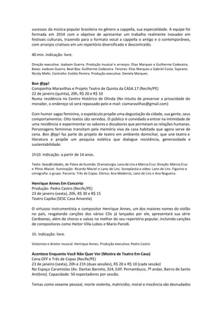 sucessos da música popular brasileira no gênero a cappella, sua especialidade. A equipe foi
formada em 2014 com o objetivo de apresentar um trabalho realmente inovador em
festivais culturais, trazendo para o formato vocal a cappella o antigo e o contemporâneo,
com arranjos criativos em um repertório diversificado e descontraído.
40 min. Indicação: livre.
Direção executiva: Joabson Guerra. Produção musical e arranjos: Elias Marques e Guilherme Codeceira.
Baixo: Joabson Guerra. Beat Box: Guilherme Codeceira. Tenores: Elias Marques e Gabriel Costa. Soprano:
Nicoly Mello. Contralto: Evódia Pereira. Produção executiva: Daniela Marques. 
Bon @pp!
Companhia Maravilhas e Projeto Teatro de Quinta da CASA.17 (Recife/PE)
22 de janeiro (quinta), 20h, R$ 20 e R$ 10
Numa residência no Centro Histórico de Olinda (No intuito de preservar a privacidade do
morador, o endereço só será repassado pelo e-mail: ciamaravilhas@gmail.com)
Com humor sagaz feminino, o espetáculo propõe uma degustação da cidade, sua gente, seus
comportamentos. Oito textos são servidos. O público é convidado a entrar na intimidade de
uma residência e experimentar os sabores e dissabores que permeiam as relações humanas.
Personagens femininas transitam pela memória viva da casa habitada que agora serve de
cena. Bon @pp! faz parte do projeto de teatro em ambiente domiciliar, que une teatro e
literatura e propõe um pesquisa estética que dialogue resistência, generosidade e
sustentabilidade.
1h10. Indicação: a partir de 14 anos.
Texto: Sexo@cidades, de Flávia de Gusmão. Dramaturgia: Lano de Lins e Márcia Cruz. Direção: Márcia Cruz
e Plínio Maciel. Iluminação: Ricardo Maciel e Lano de Lins. Sonoplastia e vídeo: Lano de Lins. Figurino e
cenografia: o grupo. Parceria: Três de Copas. Elenco: Ana Medeiros, Lano de Lins e Ana Nogueira.
Henrique Annes Em Concerto
Produção: Pedro Castro (Recife/PE)
23 de janeiro (sexta), 20h, R$ 30 e R$ 15
Teatro Capiba (SESC Casa Amarela)
O virtuoso instrumentista e compositor Henrique Annes, um dos maiores nomes do violão
no país, resgatando canções dos vários CDs já lançados por ele, apresentará sua série
Caribianas, além de choros e valsas no melhor do seu repertório popular, incluindo canções
de compositores como Heitor Villa-Lobos e Mario Parodi.
1h. Indicação: livre.
Violonista e diretor musical: Henrique Annes. Produção executiva: Pedro Castro
Acontece Enquanto Você Não Quer Ver (Mostra de Teatro Em Casa)
Cena OFF e Três de Copas (Recife/PE)
23 de janeiro (sexta), 20h e 21h (duas sessões), R$ 20 e R$ 10 (cada sessão)
No Espaço Caramiolas (Av. Dantas Barreto, 324, Edif. Pernambuco, 7º andar, Bairro de Santo
Antônio). Capacidade: 50 espectadores por sessão.
Temas como vexame pessoal, morte violenta, matricídio, moral e inocência são desnudados
 