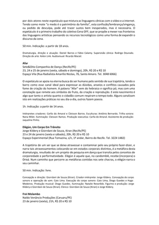 por dois atores neste espetáculo que mistura as linguagens cênicas com o vídeo e a internet.
Tendo como mote “o medo é o patrimônio da família”, esta confissão/lembrança/vingança,
ou pedido de desculpa, pode até trazer sustos bem inesperados, mas é necessária. O
espetáculo é o primeiro trabalho do coletivo Cena OFF, que se propõe a mexer nas fronteiras
das linguagens artísticas pensando os recursos tecnológicos como uma forma de expandir o
discurso da cena.
50 min. Indicação: a partir de 18 anos.
Dramaturgia, direção e atuação: Daniel Barros e Fábio Calamy. Supervisão cênica: Rodrigo Dourado.
Direção de arte: Kelen Link. Audiovisual: Ricardo Maciel.
Afar
Sete&Oito Companhia de Dança (Recife/PE)
23, 24 e 25 de janeiro (sexta, sábado e domingo), 20h, R$ 20 e R$ 10
Espaço Vila (Rua Radialista Amarílio Nicéas, 76, Santo Amaro. Tel. 3048 6066)
O espetáculo se apoia na eterna busca do ser humano pelo sentido de sua trajetória, tendo o
barro como esse canal ideal para expressar as dúvidas, anseios e conflitos causados pela
fome de criação do homem. A palavra “Afar” vem do hebraico e significa pó, mas com uma
conotação que remete aos símbolos do fruto, da criação e reprodução. E este nascimento é
algo que tanto o artista quanto o cidadão comum respiram o tempo todo. Alguns canalizam
isto em realizações práticas no seu dia-a-dia, outros fazem poesia.
1h. Indicação: a partir de 14 anos.
 
Intérpretes criadores: Carlla do Amaral e Cleisson Barros. Esculturas: Antônio Bernardo. Trilha sonora:
Nana Milet. Iluminação: Cleisson Ramos. Produção executiva: Carlla do Amaral. Assistente de produção:
Jaqueline Pinho.
Elégùn, Um Corpo Em Trânsito
Jorge Kildery e Giorrdani de Souza, Kiran (Recife/PE)
23 e 24 de janeiro (sexta e sábado), 20h, R$ 20 e R$ 10
Espaço Experimental (Rua Tomazina, s/n, 1º andar, Bairro do Recife. Tel. 3224 1482)
A trajetória de um ser que se deixa atravessar e contaminar pelo seu próprio fazer-dizer, e
narra tais atravessamentos colocando-se em estados corporais distintos, é a metáfora desta
dramaturgia, resultado de um projeto de pesquisa em dança que transita pelos conceitos de
corporeidade e performatividade. Elégùn é aquele que, no candomblé, recebe (incorpora) o
Orixá. Num caminho que percorre as metáforas contidas nos sete chacras, o elégùn narra o
seu caminhar.
50 min. Indicação: livre.
Concepção e direção: Giorrdani de Souza (Kiran). Criador-intérprete: Jorge Kildery. Concepção do corpo
sonoro e operação de som: Caio Lima. Execução do corpo sonoro: Caio Lima, Diogo Guedes e Hugo
Medeiros. Produção musical: Diogo Guedes. Iluminação: Natalie Revorêdo. Figurino e produção: Jorge
Kildery e Giorrdani de Souza (Kiran). Elenco: Giorrdani de Souza (Kiran) e Jorge Kildery.
Frei Molambo
Naldo Venâncio Produções (Caruaru/PE)
23 de janeiro (sexta), 21h, R$ 20 e R$ 10
 