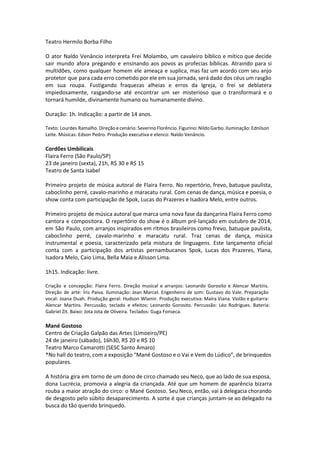 Teatro Hermilo Borba Filho
O ator Naldo Venâncio interpreta Frei Molambo, um cavaleiro bíblico e mítico que decide
sair mundo afora pregando e ensinando aos povos as profecias bíblicas. Atraindo para si
multidões, como qualquer homem ele ameaça e suplica, mas faz um acordo com seu anjo
protetor que para cada erro cometido por ele em sua jornada, será dado dos céus um rasgão
em sua roupa. Fustigando fraquezas alheias e erros da Igreja, o frei se deblatera
impiedosamente, rasgando-se até encontrar um ser misterioso que o transformará e o
tornará humilde, divinamente humano ou humanamente divino.
Duração: 1h. Indicação: a partir de 14 anos.
Texto: Lourdes Ramalho. Direção e cenário: Severino Florêncio. Figurino: Nildo Garbo. Iluminação: Ednilson
Leite. Músicas: Edson Pedro. Produção executiva e elenco: Naldo Venâncio.
Cordões Umbilicais
Flaira Ferro (São Paulo/SP)
23 de janeiro (sexta), 21h, R$ 30 e R$ 15
Teatro de Santa Isabel
Primeiro projeto de música autoral de Flaira Ferro. No repertório, frevo, batuque paulista,
caboclinho perré, cavalo-marinho e maracatu rural. Com cenas de dança, música e poesia, o
show conta com participação de Spok, Lucas do Prazeres e Isadora Melo, entre outros.
Primeiro projeto de música autoral que marca uma nova fase da dançarina Flaira Ferro como
cantora e compositora. O repertório do show é o álbum pré-lançado em outubro de 2014,
em São Paulo, com arranjos inspirados em ritmos brasileiros como frevo, batuque paulista,
caboclinho perré, cavalo-marinho e maracatu rural. Traz cenas de dança, música
instrumental e poesia, caracterizado pela mistura de linguagens. Este lançamento oficial
conta com a participação dos artistas pernambucanos Spok, Lucas dos Prazeres, Ylana,
Isadora Melo, Caio Lima, Bella Maia e Alisson Lima.
1h15. Indicação: livre.
Criação e concepção: Flaira Ferro. Direção musical e arranjos: Leonardo Gorosito e Alencar Martins.
Direção de arte: Íris Paiva. Iluminação: Jean Marcel. Engenheiro de som: Gustavo do Vale. Preparação
vocal: Joana Duah. Produção geral: Hudson Wlamir. Produção executiva: Maíra Viana. Violão e guitarra:
Alencar Martins. Percussão, teclado e efeitos: Leonardo Gorosito. Percussão: Léo Rodrigues. Bateria:
Gabriel Zit. Baixo: Jota Jota de Oliveira. Teclados: Guga Fonseca.
Mané Gostoso
Centro de Criação Galpão das Artes (Limoeiro/PE)
24 de janeiro (sábado), 16h30, R$ 20 e R$ 10
Teatro Marco Camarotti (SESC Santo Amaro)
*No hall do teatro, com a exposição “Mané Gostoso e o Vai e Vem do Lúdico”, de brinquedos
populares.
A história gira em torno de um dono de circo chamado seu Neco, que ao lado de sua esposa,
dona Lucrécia, promovia a alegria da criançada. Até que um homem de aparência bizarra
rouba a maior atração do circo: o Mané Gostoso. Seu Neco, então, vai à delegacia chorando
de desgosto pelo súbito desaparecimento. A sorte é que crianças juntam-se ao delegado na
busca do tão querido brinquedo.
 