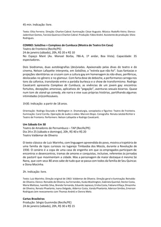 45 min. Indicação: livre.
Texto: Elita Ferreira. Direção: Charlon Cabral. Iluminação: César Augusto. Músico: Rodolfo Vieira. Elenco:
Jadenilson Gomes, Tarcísio Queiroz e Charlon Cabral. Produção: Fábio André. Assistente de produção: Sílvio
Rodrigues.
COMBO: SoloDiva + Complexo de Cumbuca (Mostra de Teatro Em Casa)
Teatro de Fronteira (Recife/PE)
24 de janeiro (sábado), 20h, R$ 20 e R$ 10
No Espaço Maré (Av. Manoel Borba, 786-A, 1º andar, Boa Vista). Capacidade: 35
espectadores.
Dois biodramas, duas autobiografias (des)viadas. Apaixonado pelas divas do teatro e do
cinema, Nelson Lafayette interpreta, em SoloDiva, a "estrela que não foi". Suas fantasias e
projeções identitárias se cruzam com a cultura gay em homenagem às não-divas, periféricas,
deslocadas no gênero e no glamour. Com farta dose de deboche, a performance carrega nos
tons da cafonice, transitando entre a paródia burlesca e o show de transformismo. Rodrigo
Cavalcanti apresenta Complexo de Cumbuca, as vivências de um jovem gay: encontros
fortuitos, decepções amorosas, aplicativos de “pegação”, aventuras sexuais bizarras. Quase
num tom de stand-up comedy, ele narra e vive suas próprias histórias, partilhando algumas
intimidades (in)confessáveis.
1h30. Indicação: a partir de 18 anos.
Orientação: Rodrigo Dourado e Wellington Jr. Dramaturgia, sonoplastia e figurino: Teatro de Fronteira.
Iluminação: Carol Corrêa. Operação de áudio e vídeo: Marconi Bispo. Cenografia: Renata Jatobá Richter e
Teatro de Fronteira. Performers: Nelson Lafayette e Rodrigo Cavalcanti.
Um Sábado Em 30
Teatro de Amadores de Pernambuco – TAP (Recife/PE)
Dia 24 e 25 (sábado e domingo), 20h, R$ 40 e R$ 20
Teatro Valdemar de Oliveira
O texto clássico de Luiz Marinho, com linguagem apreendida do povo, mostra a trajetória de
uma família de tipos curiosos no lugarejo Timbaúba dos Mocós, durante a Revolução de
1930. O cenário é a copa de uma casa de engenho em que os empregados participam de
encontros e desencontros, tramas de amores e conquistas, inclusive, referentes às jornadas
de pastoril que movimentam a cidade. Mas a personagem de maior destaque é mesmo Sá
Nana, que com seus 80 anos sabe de tudo que se passa com todos da família de Seu Quincas
e Dona Mocinha.
2h. Indicação: livre.
Texto: Luiz Marinho. Direção original de 1963: Valdemar de Oliveira. Direção geral e iluminação: Reinaldo
de Oliveira. Elenco: Reinaldo de Oliveira, Isa Fernandes, Iluska Washington, Gabriela Quental, Hector Costa,
Maria Mattoso, Ivanildo Silva, Brenda Fernanda, Eduardo Japiassú, Ericka Costa, Fabiana Villaça, Dinazinha
de Oliveira, Renato Phaelante, Ivana Delgado, Alderico Costa, Vanda Phaelante, Aderson Simões, Emerson
Rodrigues (em revezamento com Thomas André) e Clenira Melo.
Cartas Brasileiras
Produção: Sérgio Gusmmão (Recife/PE)
24 de janeiro (sábado), 20h, R$ 30 e R$ 15
 