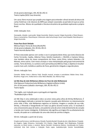 25 de janeiro (domingo), 19h, R$ 30 e R$ 15
Teatro Capiba (SESC Casa Amarela)
Um sarau lítero-musical que propõe uma viagem para entender o Brasil através da leitura de
cartas históricas e de clássicos da MPB que estejam associados ao período em que as cartas
foram escritas. Música de qualidade e literatura brasileira de qualidade explicando o próprio
Brasil.
1h30. Indicação: livre.
Concepção, direção e percussão: Sérgio Gusmmão. Roteiro musical: Sérgio Gusmmão e Flávio Brayner.
Piano e comentários: Flávio Brayner. Violoncelo: João Carlos Araújo. Vocal: Luiza Fittipaldi, Flávio Brayner e
Sérgio Gusmmão.
Frevo Para Ouvir Deitado
Mônica Feijó e Terno de Areia (Recife/PE)
24 de janeiro (sábado), 21h, R$ 30 e R$ 15
Teatro Hermilo Borba Filho
O frevo executado apenas com cordas e voz é a proposta deste show, que visita clássicos de
Carlos Fernando, Capiba, Aldemar Paiva, Getúlio Cavalcanti, J. Michillis e Caetano Veloso,
mas também obras de novos compositores do frevo, como China, Juliano Holanda e Zé
Manoel, entre outros. Com novos arranjos e nova interpretação pelo grupo instrumental de
cordas, Terno de Areia, e a cantora e atriz pernambucana Mônica Feijó, o objetivo é ressaltar
a parte mais sutil, melódica e poética do frevo, geralmente relegada a segundo plano.
50 min. Indicação: livre.
Conceito: Walter Areia e Monica Feijó. Direção musical, arranjos e contrabaixo: Walter Areia. Viola
Brasileira: Hugo Linns. Violão tenor e viola: Maíra Macêdo. Voz: Monica Feijó.
Let Me Stay de Julie McNamara (Deixe-me Ficar de Julie McNamara)
Vital Xposure Production/Julie McNamara (Inglaterra/Reino Unido)
24 e 25 de janeiro (sábado e domingo), 20h, R$ 30 e R$ 15
Teatro Apolo
*Em inglês, com tradução para o português em legendas
*Audiodescrição e libras
Let Me Stay é uma celebração à vida e ao amor vistos pelos olhos de Shirley McNamara. É
uma abordagem delicada e sensível do impacto causado pelo Alzheimer no relacionamento
entre mãe e filha. Julie McNamara registrou as histórias, imagens e canções de sua mãe,
Shirley, a filmando e fotografando em toda sua glória durante muitos anos. O resultado é
uma emocionante peça de teatro, uma potente carta de amor vinda diretamente do coração
e tecida com humor inteligente. O Alzheimer não significa um trágico fim ou afastamento do
mundo, ele pode ser o catalisador de uma vida cheia de carinho e alegria.
50 min. Indicação: a partir de 12 anos.
Criação e performance: Julie Mcnamara. Direção: Paulette Randall. Direção de arte: Libby Watson. Projeção
de imagens: Caglar Kimyoncu. Iluminação: Crin Claxton. Stage Manager: Kerri Mcgimpsey. Produção
executiva no Brasil (vistos e cenário): Marisa Riccitelli. Cenotecnia: DaHora. Coordenação do Projeto
Unlimited: Arte Sem Limites e tradução: Paula Lopez. Audiodescrição: VouVer Acessibilidade
 