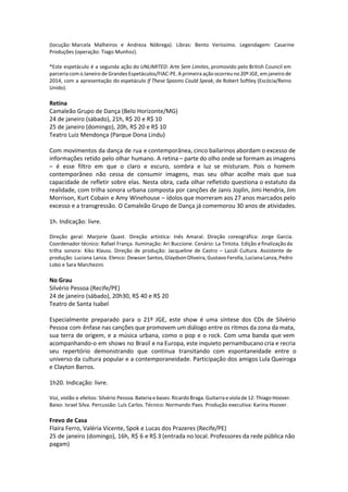 (locução: Marcela Malheiros e Andreza Nóbrega). Libras: Bento Veríssimo. Legendagem: Casarine
Produções (operação: Tiago Munhoz).
*Este espetáculo é a segunda ação do UNLIMITED: Arte Sem Limites, promovido pelo British Council em
parceria com o Janeiro de Grandes Espetáculos/FIAC-PE. A primeira ação ocorreu no 20º JGE, em janeiro de
2014, com a apresentação do espetáculo If These Spasms Could Speak, de Robert Softley (Escócia/Reino
Unido).
Retina
Camaleão Grupo de Dança (Belo Horizonte/MG)
24 de janeiro (sábado), 21h, R$ 20 e R$ 10
25 de janeiro (domingo), 20h, R$ 20 e R$ 10
Teatro Luiz Mendonça (Parque Dona Lindu)
Com movimentos da dança de rua e contemporânea, cinco bailarinos abordam o excesso de
informações retido pelo olhar humano. A retina – parte do olho onde se formam as imagens
– é esse filtro em que o claro e escuro, sombra e luz se misturam. Pois o homem
contemporâneo não cessa de consumir imagens, mas seu olhar acolhe mais que sua
capacidade de refletir sobre elas. Nesta obra, cada olhar refletido questiona o estatuto da
realidade, com trilha sonora urbana composta por canções de Janis Joplin, Jimi Hendrix, Jim
Morrison, Kurt Cobain e Amy Winehouse – ídolos que morreram aos 27 anos marcados pelo
excesso e a transgressão. O Camaleão Grupo de Dança já comemorou 30 anos de atividades.
1h. Indicação: livre.
Direção geral: Marjorie Quast. Direção artística: Inês Amaral. Direção coreográfica: Jorge Garcia.
Coordenador técnico: Rafael França. Iluminação: Ari Buccione. Cenário: La Tintota. Edição e finalização da
trilha sonora: Kiko Klauss. Direção de produção: Jacqueline de Castro – Lazúli Cultura. Assistente de
produção: Luciana Lanza. Elenco: Dewson Santos, Glaydson Oliveira, Gustavo Ferolla, Luciana Lanza, Pedro
Lobo e Sara Marchezini.
No Grau
Silvério Pessoa (Recife/PE)
24 de janeiro (sábado), 20h30, R$ 40 e R$ 20
Teatro de Santa Isabel
Especialmente preparado para o 21º JGE, este show é uma síntese dos CDs de Silvério
Pessoa com ênfase nas canções que promovem um diálogo entre os ritmos da zona da mata,
sua terra de origem, e a música urbana, como o pop e o rock. Com uma banda que vem
acompanhando-o em shows no Brasil e na Europa, este inquieto pernambucano cria e recria
seu repertório demonstrando que continua transitando com espontaneidade entre o
universo da cultura popular e a contemporaneidade. Participação dos amigos Lula Queiroga
e Clayton Barros.
1h20. Indicação: livre.
Voz, violão e efeitos: Silvério Pessoa. Bateria e bases: Ricardo Braga. Guitarra e viola de 12: Thiago Hoover.
Baixo: Israel Silva. Percussão: Luís Carlos. Técnico: Normando Paes. Produção executiva: Karina Hoover.
Frevo de Casa
Flaira Ferro, Valéria Vicente, Spok e Lucas dos Prazeres (Recife/PE)
25 de janeiro (domingo), 16h, R$ 6 e R$ 3 (entrada no local. Professores da rede pública não
pagam)
 