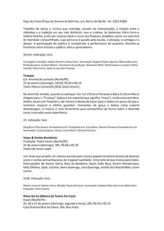 Paço do Frevo (Praça do Arsenal da Marinha, s/n, Bairro do Recife. Tel. 3355 9500)
Trabalho de dança e música que investiga, através da improvisação, a relação entre o
indivíduo e a tradição em seu viés dinâmico, vivo e criativo. As bailarinas Flaira Ferro e
Valéria Vicente, junto aos músicos Spok e Lucas dos Prazeres, propõem, assim, um exercício
de liberdade compartilhada, cujo percurso é guiado pela escuta, a vibração, o contágio e o
desejo. A participação do público é incorporada à performance do quarteto, diluindo as
fronteiras entre artistas e público, obra e apreciadores.
50 min. Indicação: livre.
Concepção e direção: Valéria Vicente e Flaira Ferro. Iluminação: Ângelo Filizola. Figurino: Marcondes Lima.
Produção geral: Hudson Wlamir. Assistente de produção: Alexandre Melo. Performance e criação: Valéria
Vicente, Flaira Ferro, Spok e Lucas dos Prazeres.
Trueque
Cia. Animée/As Levianas (Recife/PE)
25 de janeiro (domingo), 16h30, R$ 20 e R$ 10
Teatro Marco Camarotti (SESC Santo Amaro)
No divertido enredo, quando as palhaças Tan Tan (Tâmara Floriano) e Mary En (Enne Marx)
chegam para o "Trueque" (palavra em espanhol que significa "troca"), muita coisa acontece.
Ambas atuam em hospitais e daí nasceu o desejo de trazer para o teatro um pouco do que a
memória corporal e afetiva guardam, momentos de graça e beleza como suporte
dramatúrgico. A música é uma ferramenta para compartilhar de forma lúdica e divertida
cenas inspiradas nesta experiência.
1h. Indicação: livre.
Direção e trilha sonora: Fernando Escrich. Direção de arte: Enne Marx, Tâmara Floriano e Fernando Escrich.
Iluminação: Luciana Raposo. Elenco: Enne Marx e Tâmara Floriano.
Vozes & Cordas Brasileiras
Produção: Pedro Castro (Recife/PE)
25 de janeiro (domingo), 20h, R$ 60 e R$ 30
Teatro de Santa Isabel
Um show que propõe um intenso passeio pela música popular brasileira através de diversas
vozes e cordas pernambucanas de inegável qualidade. Uma noite da boa música para todos.
Participações de Racine Vieira, Beto do Bandolim, Ravel, Kelly Rosa, Ayrton Montarroyos,
Kelly Oliveira, Spok, Cezinha, Nena Queiroga, Lana Queiroga, Josildo Sá e Maciel Melo, entre
outros.
1h30. Indicação: livre.
Roteiro musical: Racine Vieira. Direção: Paulo de Castro. Iluminação: Caetano Silva. Som e Luz: Mário Som.
Produção: Pedro Castro.
Deixa Ser Eu (Mostra de Teatro Em Casa)
Hazzô (Recife/PE)
25, 26 e 27 de janeiro (domingo, segunda e terça), 20h, R$ 20 e R$ 10
Casa Outrora (Rua da Glória, 300, Boa Vista)
 