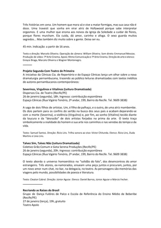Três histórias em cena. Um homem que mora só e vive a matar formigas, mas sua casa não é
doce. Uma travesti que sonha em virar atriz de Hollywood porque sabe interpretar
orgasmos. E uma mulher que ensina aos noivos da Igreja da Soledade a cuidar de flores,
porque flores murcham. Ela cuida, dá amor, carinho e afoga. O sexo guarda muitos
segredos... Mas também diz muito sobre a gente. Deixa ser eu.
45 min. Indicação: a partir de 16 anos.
Texto e direção: Marcelo Oliveira. Operação de câmera: William Oliveira. Som direto: Emmanuel Messias.
Produção de vídeo: 7ª Arte Cinema. Apoio: Ritmo Comunicação e 7ª Arte Cinema. Direção de arte e elenco:
Greyce Braga, Marcelo Oliveira e Wagner Montenegro.
______
Projeto Segunda Com Teatro de Primeira
A iniciativa da Cênicas Cia. de Repertório e do Espaço Cênicas lança um olhar sobre a nova
dramaturgia pernambucana, trazendo ao público leituras dramatizadas com textos inéditos
de autores pernambucanos contemporâneos:
Severinos, Virgulinos e Vitalinos (Leitura Dramatizada)
Dispersos Cia. de Teatro (Recife/PE)
26 de janeiro (segunda), 18h. Ingresso: contribuição espontânea
Espaço Cênicas (Rua Vigário Tenório, 2º andar, 199, Bairro do Recife. Tel. 9609 3838)
A saga de dois filhos de artistas. Um, é filho de palhaço, e o outro, de uma atriz mambembe.
Os dois partem para os confins do sertão na busca dos seus pais e acabam deparando-se
com a morte (Severina), a violência (Virgulino) e, por fim, ao sonho (Vitalino) tecido diante
da loucura e da “desrazão” de dois artistas forjados na prima da arte. O texto traça
simbolicamente a realidade do homem e sua arte nos caminhos e nas veredas do tempo e da
vida.
Texto: Samuel Santos. Direção: Álcio Lins. Trilha sonora ao vivo: Víctor Chitunda. Elenco: Álcio Lins, Duda
Martins e Lívia Lins.
Talvez Sim, Talvez Não (Leitura Dramatizada)
Coletivo Grão Comum e Gota Serena Produções (Recife/PE)
26 de janeiro (segunda), 20h. Ingresso: contribuição espontânea
Espaço Cênicas (Rua Vigário Tenório, 2º andar, 199, Bairro do Recife. Tel. 9609 3838)
O texto aborda o universo homoerótico na “solidão do falo", dos desencontros do amor
estrangeiro. Três atores, ex-namorados, ensaiam uma peça juntos e procuram, juntos, por
um novo amor num chat, no bar, na delegacia, no teatro. As personagens são memórias das
viagens pelo mundo, possibilidades de poesia e literatura.
Texto: Cleyton Cabral. Direção: Júnior Aguiar. Elenco: Daniel Barros, Júnior Aguiar e Márcio Fecher.
_____________
Recriando as Raízes do Brasil
Grupo de Dança Fulôres de Palco e Escola de Referência do Ensino Médio de Beberibe
(Recife/PE)
27 de janeiro (terça), 19h, gratuito
Teatro Apolo
 