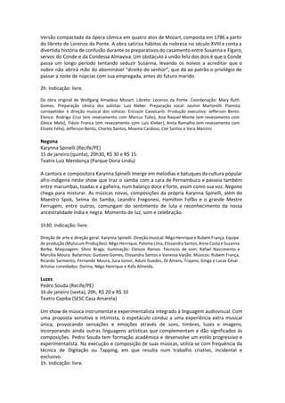 Versão compactada da ópera cômica em quatro atos de Mozart, composta em 1786 a partir
do libreto de Lorenzo da Ponte. A obra satiriza hábitos da nobreza no século XVIII e conta a
divertida história de confusão durante os preparativos do casamento entre Susanna e Fígaro,
servos do Conde e da Condessa Almaviva. Um obstáculo à união feliz dos dois é que o Conde
passa um longo período tentando seduzir Susanna, levando os noivos a acreditar que o
nobre não abrirá mão do abominável “direito do senhor”, que dá ao patrão o privilégio de
passar a noite de núpcias com sua empregada, antes do futuro marido.
 
2h. Indicação: livre.
 
Da obra original de Wolfgang Amadeus Mozart. Libreto: Lorenzo da Ponte. Coordenação: Mary Ruth
Gomes. Preparação cênica dos solistas: Luiz Kleber. Preparação vocal: Jasmin Martorelli. Pianista
correpetidor e direção musical dos solistas: Ericsson Cavalcanti. Produção executiva: Jefferson Bento.
Elenco: Rodrigo Cruz (em revezamento com Marcus Túlio), Ana Raquel Monte (em revezamento com
Gleice Melo), Flávio Franca (em revezamento com Luiz Kleber), Anita Ramalho (em revezamento com
Elizete Félix), Jefferson Bento, Charles Santos, Moema Cardoso, Ciel Santos e Vera Manzini.
Negona
Karynna Spinelli (Recife/PE)
15 de janeiro (quinta), 20h30, R$ 30 e R$ 15
Teatro Luiz Mendonça (Parque Dona Lindu)
A cantora e compositora Karynna Spinelli imerge em melodias e batuques da cultura popular
afro-indígena neste show que traz o samba com a cara de Pernambuco e passeia também
entre macumbas, toadas e a gafieira, num balanço doce e forte, assim como sua voz. Negona
chega para misturar. As músicas novas, composições da própria Karynna Spinelli, além do
Maestro Spok, Selma do Samba, Leandro Fregonesi, Hamilton Fofão e o grande Mestre
Ferrugem, entre outros, comungam do sentimento de luta e reconhecimento da nossa
ancestralidade índia e negra. Momento de luz, som e celebração.
1h30. Indicação: livre.
Direção de arte e direção geral: Karynna Spinelli. Direção musical: Nêgo Henrique e Rubem França. Equipe
de produção (Mulucum Produções): Nêgo Henrique, Paloma Lima, Elissandra Santos, Anne Costa e Suzanna
Borba. Maquiagem: Sílvio Braga. Iluminação: Cleison Ramos. Técnicos de som: Rafael Nascimento e
Marcílio Moura. Bailarinos: Gustavo Gomes, Elissandra Santos e Vanessa Varjão. Músicos: Rubem França,
Ricardo Sarmento, Fernando Moura, Juca Júnior, Aduni Guedes, Zé Amaro, Trajano, Ginga e Lucas César.
Artistas convidados: Dorina, Nêgo Henrique e Rafa Almeida.
Luzes
Pedro Souda (Recife/PE)
16 de janeiro (sexta), 20h, R$ 20 e R$ 10
Teatro Capiba (SESC Casa Amarela)
Um show de música instrumental e experimentalista integrado à linguagem audiovisual. Com
uma proposta sensitiva e intimista, o espetáculo conduz a uma experiência extra musical
única, provocando sensações e emoções através de sons, timbres, luzes e imagens,
incorporando ainda outras linguagens artísticas que complementam e dão significados às
composições. Pedro Souda tem formação acadêmica e desenvolve um estilo progressivo e
experimentalista. Na execução e composição de suas músicas, utiliza-se com frequência da
técnica de Digitação ou Tapping, em que resulta num trabalho criativo, incidental e
exclusivo.
1h. Indicação: livre.
 