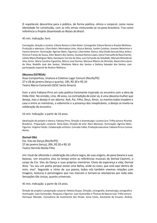 O espetáculo descortina para o público, de forma poética, cênica e corporal, como nossa
identidade foi constituída, com as três etnias misturando-se no povo brasileiro. Traz como
referência o Projeto Dissertando as Raízes do Brasil.
45 min. Indicação: livre.
Concepção, direção e cenário: Ediane Ramos e Lílian Kelen. Coreografia: Ediane Ramos e Aryslon Matheus.
Produção e adereços: Lílian Kelen, Monnalysa Lines, Jéssica Batista, Suelen Cardoso, Joseane Belarmino e
Yasmin Amorim. Iluminação: Agrinez Melo. Figurinos: Lílian Kelen. Elenco: Alcy Cleide Sena da Silva, Arthur
Vinícius França de Souza, Ellen Beatriz dos Santos, Gustavo Ramos Lopes, Izaíra Francyelle do Nascimento,
Julieta Maria Rodrigues Neta, Karolayne Correia da Silva, Luiz Fernando da Soledade, Marcelo Almeida da
Silva Júnior, Maria Carolina Figueirôa, Márcio José Gomes, Mariana Ribeiro de Almeida, Naiara Herculano
da Silva, Rodolfo José dos Santos, Sthefanie Maria dos Santos e Stefany Salvador dos Santos, com
participação especial de Arylson Matheus.
Obscena (ESTREIA)
Duas Companhias, Unaluna e Coletivo Lugar Comum (Recife/PE)
27 e 28 de janeiro (terça e quarta), 19h, R$ 20 e R$ 10
Teatro Marco Camarotti (SESC Santo Amaro)
Com a atriz Fabiana Pirro em solo poético livremente inspirado no encontro com a obra de
Hilda Hilst. No enredo, Líria, 40 anos, na contradição de estar só, é uma obscena mulher que
deseja, mas o desejo é um abismo. Avô, Pai, Filho, Deus, Amor, os machos todos invadem a
casa e entre as memórias, a vidamorte e a presença dos inexplicáveis, o desejo se revela na
celebração do encontro.
52 min. Indicação: a partir de 16 anos.
Idealização do projeto e elenco: Fabiana Pirro. Direção e dramaturgia: Luciana Lyra. Trilha sonora: Ricardo
Brazileiro. Preparação corporal: Silvia Góes. Direção de arte: Nara Menezes. Iluminação: Agrinez Melo.
Figurino: Virgínia Falcão. Colaboração artística: Conrado Falbo. Produção executiva: Fabiana Pirro e Lorena
Nanes.
Dorival Obá
Cia. Vias da Dança (Recife/PE)
27 de janeiro (terça), 20h, R$ 20 e R$ 10
Teatro Hermilo Borba Filho
Um ritual de oferenda e celebração da cultura negra, de suas origens, do povo baiano e suas
baianas. Um encontro vivo no tempo entre as referências musicais de Dorival Caymmi, o
corpo da Cia. Vias da Dança e suas próprias memórias. Cheio de esperança e vida, Dorival
dizia: “eu sou um poeta porque existe uma Bahia, onde eu nasci, que está aqui dentro de
mim, viva". Seguindo o ritmo de sua poesia, todos nós também vivemos relações com
imagens, texturas e personagens que nos marcam e tornam-se atemporais por toda vida.
Sensações tão únicas, quanto universais.
45 min. Indicação: a partir de 14 anos.
Direção de projeto e preparação corporal: Heloísa Duque. Direção, coreografia, dramaturgia, cenografia e
iluminação: Juan Guimarães. Pesquisa e figurino: Juan Guimarães e Thomas de Aquino Leal. Trilha sonora:
Henrique Macedo. Consultoria de movimento dos Orixás: Anne Costa. Assistente de Ensaios: Andrea
 