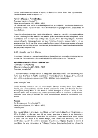 Salcedo. Produção executiva: Thomas de Aquino Leal. Elenco: Júlia Franca, Natália Brito, Rayssa Carvalho,
Simone Carvalho e Thomas de Aquino Leal.
Na Beira (Mostra de Teatro Em Casa)
Teatro de Fronteira (Recife/PE)
28 de janeiro (quarta), 19h, R$ 20 e R$ 10
Em uma residência no Bairro da Boa Vista (No intuito de preservar a privacidade do morador,
o endereço só será repassado pelo e-mail: teatrodefronteirape@gmail.com). Capacidade: 20
espectadores.
Divertido solo autobiográfico construído pelo ator, aderecista, artesão e bonequeiro Plínio
Maciel. Um mergulho na memória do menino que nasceu em Surubim, veio para o Recife
fazer teatro e se enamorou da contação de “causos”. Dono de uma prodigiosa memória,
apaixonado pelos tipos populares e por suas histórias, ele recebe os espectadores em seu
apartamento a fim de partilhar lembranças familiares e dos inúmeros personagens/pessoas
que marcaram sua vida, criando uma celebração despretensiosa e explorando a teatralidade
dos encontros improvisados.
1h10. Indicação: a partir de 14 anos.
Dramaturgia: Plínio Maciel e Rodrigo Dourado. Direção: Rodrigo Dourado. Iluminação, sonoplastia, figurino
e cenografia: Teatro de Fronteira. Apoio de Produção: Marconi Bispo. Performer: Plínio Maciel.
Revivendo No Meio do Mundo – Som da Terra
J&R Produções (Recife/PE)
28 de janeiro (quarta), 20h, R$ 30 e R$ 15
Teatro de Santa Isabel
O show reverencia o tempo em que os integrantes da banda Som da Terra passaram juntos
numa casa de shows do Recife, e celebra os 40 anos de carreira da equipe. O repertório é
bem eclético, desde sucessos dos anos 1970 e 1980 até os tempos atuais.
1h30. Indicação: livre.
Direção: Rominho. Técnico de som: Alex Sandro da Silva. Músicos: Rominho, Wilson Pessoa, Albérico
Holanda, José Carlos dos Santos, Alexandre da Silva, Carlos Alberto Rocha, Apolo Natureza, Alexandre
Accioly (Doca), Rodrigo Xavier da Silva, Ânderson Galindo, Wellington de Mesquita e Thiago da Silva.
Bailarinos: Sâmia Lima, Heaviside da Silva, Ana Paula Brasileiro, Mayara da Silva, Flávio Ricardo Júnior e
José Lopes Júnior. Produção: Wladimir dos Santos, Josiane Pimentel, Renato de Vasconcelos e Paulo
Barroca.
Tapioca
Cia. Brincantes de Circo (Recife/PE)
28 de janeiro (quarta), 20h, R$ 20 e R$ 10
Teatro Apolo
É no espaço lúdico do circo que o espetáculo narra a trajetória do palhaço interpretado por
Bóris Trindade Jr. (Borica), que, já ao nascer, descobre o prazer e as desventuras
mambembes. As experiências vivenciadas em sua carreira foram revisitadas e, assim, tomam
o palco com uma força e, ao mesmo tempo, uma sutileza que emociona, com cenas
construídas a partir de números clássicos de palhaços, mágicos, trapézio e arame. O
espetáculo faz uma homenagem a Pinóquio, Picolino, Xuxu, Joinha, Cocorote e Brasinha,
 