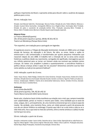 palhaços importantes do Brasil, e aproveita ainda para discutir sobre a ausência de espaços
públicos para o circo.
50 min. Indicação: livre.
Direção: José Manoel Sobrinho. Dramaturgia: Naruna Freitas. Direção de arte: Pedro Gilberto. Músicas e
direção musical: Sônia Guimarães. Coreografia: Mônica Lira e Rogério Alves. Iluminação: Beto Trindade.
Direção de palco e assistente de produção: Jerlâne Silva. Produção executiva: Bóris Trindade Jr.
Elenco: Bóris Trindade Júnior (Borica) e Cláudio Siqueira (participação especial).
Materia Prima
La Tristura (Madrid/Espanha)
28 e 29 de janeiro (quarta e quinta), 20h30, R$ 30 e R$ 15
Teatro Luiz Mendonça (Parque Dona Lindu)
*Em espanhol, com tradução para o português em legendas
O espetáculo encerra a Trilogia da Educação Sentimental, iniciada em 2004 como um longo
estudo da herança, da educação e do futuro. Na obra, as cenas, textos e ações se
entrecruzam e são contaminados e transformados por quatro pequenos intérpretes que
nasceram depois do ano 2000. O trabalho tem a intenção de ver os seres como corpos
históricos e políticos desde seu nascimento, carregados de significado, mensageiros que em
seu infinito potencial para se tornar um homem ainda nos ensinam que também somos
crianças. Os textos crus propõem à plateia o questionamento: a consciência histórica e
política dessas crianças ainda é capaz de nos assustar? Acharemos estranho ouvi-las falar
como adultos ou tudo já nos parecerá habitual?
1h20. Indicação: a partir de 13 anos.
Texto: Itsaso Arana, Pablo Fidalgo, Violeta Gil e Celso Giménez. Direção: Itsaso Arana, Violeta Gil e Celso
Giménez. Direção técnica e iluminação: Eduardo Vizuete. Cenário: La tristura. Figurino: Pedro y el Lobo e La
tristura. Colaboração: INAEM e Teatres de la Generalitat Valenciana. Elenco: Ginebra Ferreira, Gonzalo
Herrero, Siro Ouro e Candela Recio.
Anticorpo
Saulo Uchôa (Recife/PE)
29 de janeiro (quinta), 19h, R$ 20 e R$ 10
Teatro Marco Camarotti (SESC Santo Amaro)
Neste solo, o bailarino Saulo Uchôa manifesta sua relação com o real, que, sempre travestido
com subjetividade, jamais se mostra o mesmo para todos. Uma realidade que se veste de
veias, sangue, dor e, principalmente, de uma memória emocional que só o corpo é capaz de
revelar. Na verdade, uma memória física, como um relato pessoal a partir do processo de
cura de um câncer linfático no estômago. O ponto aqui não é se a arte imita a vida ou se a
vida imita arte, mas o que está no meio do caminho, entre a mente artística e o (dito) mundo
normal que nos cerca.
50 min. Indicação: a partir de 16 anos.
Direção e intérprete-criador: Saulo Uchôa. Desenho de luz: Sávio Uchôa. Operação de luz: João Paulo Lira.
Figurino: Maria Agrelli. Trilha sonora original: Marcelo Sena. Vídeos: Chico Ludermir. Produção executiva:
Danilo Rojas (Rojas Produções). Assistente de produção: Simone Silva.
 