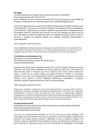 Bon @pp!
Companhia Maravilhas e Projeto Teatro de Quinta da CASA.17 (Recife/PE)
29 de janeiro (quinta), 20h, R$ 20 e R$ 10
Numa residência no Centro Histórico de Olinda (No intuito de preservar a privacidade do
morador, o endereço só será repassado pelo e-mail: ciamaravilhas@gmail.com)
Com humor sagaz feminino, o espetáculo propõe uma degustação da cidade, sua gente, seus
comportamentos. Oito textos são servidos. O público é convidado a entrar na intimidade de
uma residência e experimentar os sabores e dissabores que permeiam as relações humanas.
Personagens femininas transitam pela memória viva da casa habitada que agora serve de
cena. Bon @pp! faz parte do projeto de teatro em ambiente domiciliar, que une teatro e
literatura e propõe um pesquisa estética que dialogue resistência, generosidade e
sustentabilidade.
1h10. Indicação: a partir de 14 anos.
Texto: Sexo@cidades, de Flávia de Gusmão. Dramaturgia: Lano de Lins e Márcia Cruz. Direção: Márcia Cruz
e Plínio Maciel. Iluminação: Ricardo Maciel e Lano de Lins. Sonoplastia e vídeo: Lano de Lins. Figurino e
cenografia: o grupo. Parceria: Três de Copas. Elenco: Ana Medeiros, Lano de Lins e Ana Nogueira.
Três Mulheres e Um Bordado de Sol
Compassos Cia. de Danças (Recife/PE)
29 e 30 de janeiro (quinta e sexta), 19h, R$ 20 e R$ 10
Teatro Hermilo Borba Filho
Espetáculo de dança-teatro concebido durante três anos de pesquisas literárias, visuais e
corporais a partir das obras e biografias de Clarice Lispector, Edith Piaf e Frida Kahlo. Um
olhar dançado sobre o encontro, que borra fronteiras entre dança, teatro, literatura e
música, a partir do ser mulher criando sua própria história no mundo, na construção
cotidiana da sua obra, suas multiplicidades, frestas e singularidades; seus gritos, sussurros e
silêncios; cores, sabores e cheiros; violências, indiferenças e delicadezas... O público,
partícipe, compõe o espetáculo que será visto a cada apresentação.
1h05. Indicação: a partir de 12 anos.
Direção geral, cenografia e pesquisa de trilha sonora: Raimundo Branco. Pesquisa histórica, literária e
dramatúrgica: Silvia Góes. Concepção dramatúrgica: Raimundo Branco e Silvia Góes, com colaboração
artístico-poética de Patrícia Costa. Iluminação: Eron Villar. Figurino e adereços: Beth Gaudêncio.
Preparação vocal: Carlos Ferrera. Direção dos cantos: Kleber Santana. Apoio de produção: Pascoal Fillizola e
Sandra Rino. Produção executiva: Patrícia Costa e Raimundo Branco. Elenco: Anderson Monteiro, Eron
Villar, Gervásio Braz, Marcela Aragão, Marcela Felipe, Patricia Costa e Raimundo Branco.
Arruados (Projeto Social)
Anexo Bando de Teatro, Movimento Cultural Fazendo Arte e Projeto Fábrica (Recife/PE)
29 de janeiro (quinta), 20h, gratuito
Teatro Capiba (SESC Casa Amarela)
Uma série de acontecimentos ocorridos em um dia, numa rua ou praça qualquer, com
personagens que são meninos de rua, loucos, prostitutas, usuários de drogas e pedintes que
convivem num espaço comum, dividem o abandono, a fome, a solidão, as alegrias e as
tristezas. Tudo isso abordado de forma objetiva e franca, sem deixar de ser reflexivo e, por
vezes, divertido. O espetáculo surge como uma tentativa de dar visibilidade e humanidade
 