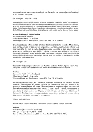 aos moradores de rua e/ou em situação de rua. Ele expõe, mas não propõe soluções. Afinal,
a arte vem para questionar.
1h. Indicação: a partir de 12 anos.
Texto: Hypolito Patzdorf. Direção: Hypolito Patzdorf e Carlos Manzzi. Coreografia: Hálison Santana. Figurino
e maquiagem: Carlos Manzzi. Iluminação: Carlos Manzzi e Rodrigo Batista. Produção executiva: Genivaldo
Francisco. Assistentes de produção: Carlos Manzzi e Hálison Santana. Elenco: Carlos Canpf, Cléber Maia
Júnior, Clécio Carvalho, Duda Ramos, Eliseu Araújo, Hálison Santana, Heline Freitas, Lucas Ferr, Luciana
Emily, Michael Rodrigues, Naldo Sousa, Neildma Hosana, Pricila Freitas, Rodrigo Gomes e Vicente Soares.
O Circo de Lampezão e Maria Botina
Caravana Tapioca (Recife/PE)
30 de janeiro (sexta), 17h, gratuito
Shopping RioMar (Av. República do Líbano, 251, Pina. Tel. 3878 0000)
Os palhaços Cavaco e Nina contam a história de um casal anônimo do sertão: Maria Botina,
que sonhava em ser levada por um cangaceiro; e Lampezão, que fingia ser valente para
impressioná-la. Em meio a muitas trapalhadas nessa conquista, os dois tocam música ao
vivo, fazem malabarismo com baldes, mágica e número com chicotes, entre outras
habilidades. Dedicado a toda a família, este encantador espetáculo de circo-teatro mescla
técnicas circenses com uma dramaturgia épica e atual, permeando as diversidades culturais
do sertão e agreste brasileiro.
1h. Indicação: livre.
Roteiro e direção: Ésio Magalhães. Máscaras: Ésio Magalhães e Anderson Machado. Figurino: Fabiana Pirro.
Cenografia: Anderson Machado e Fabiana Pirro. Elenco: Anderson Machado e Giulia Cooper.
Kalabazi
Companhia Tita8lou (Genebra/Suíça)
30 de janeiro (sexta), 19h, gratuito
Shopping RioMar (Av. República do Líbano, 251, Pina. Tel. 3878 0000)
Através da poesia do humor, eis a história de uma jovem mulher quer se casar, mas não com
qualquer João ninguém! Ela, então, organiza um concurso de amor para encontrar, no
público, a pessoa perfeita. Dois felizes candidatos passarão por provas depois dela seduzi-los
executando acrobacias na sua bicicleta amarela. A última prova, a secreta, será a decisiva. O
espetáculo já foi presentado em 24 países e traduzido para oito idiomas e 23 dialetos. A
Companhia Tita8lou desenvolve espetáculos de teatro, clown e circo pelo mundo inteiro,
seja em teatros, na rua, em lonas e ou em cabarets.
50 min. Indicação: livre.
Autoria, direção e elenco: Jéssica Arpin. Direção técnica: Mauro Paganini. Figurino: Julien Chaix.
Ombela
O Poste Soluções Luminosas (Recife/PE)
30 de janeiro (sexta), 19h, R$ 20 e R$ 10
Espaço O Poste (Rua da Aurora, 529, Boa Vista. Tel. 8768 5804 / 9505 4201)
 
