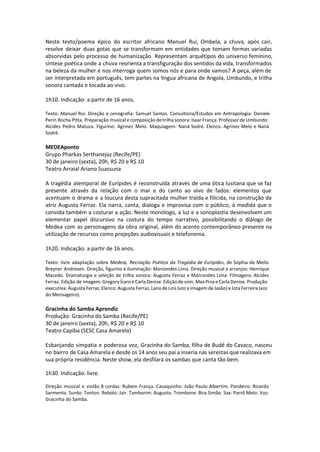 Neste texto/poema épico do escritor africano Manuel Rui, Ombela, a chuva, após cair,
resolve deixar duas gotas que se transformam em entidades que tomam formas variadas
absorvidas pelo processo de humanização. Representam arquétipos do universo feminino,
síntese poética onde a chuva reorienta a transfiguração dos sentidos da vida, transformados
na beleza da mulher e nos interroga quem somos nós e para onde vamos? A peça, além de
ser interpretada em português, tem partes na língua africana de Angola, Umbundo, e trilha
sonora cantada e tocada ao vivo.
1h10. Indicação: a partir de 16 anos.
Texto: Manuel Rui. Direção e cenografia: Samuel Santos. Consultoria/Estudos em Antropologia: Daniele
Perin Rocha Pitta. Preparação musical e composição de trilha sonora: Isaar França. Professor de Umbundo:
Alcides Pedro Matuza. Figurino: Agrinez Melo. Maquiagem: Naná Sodré. Elenco: Agrinez Melo e Naná
Sodré.
MEDEAponto
Grupo Pharkas Serthanejaz (Recife/PE)
30 de janeiro (sexta), 20h, R$ 20 e R$ 10
Teatro Arraial Ariano Suassuna
A tragédia atemporal de Eurípides é reconstruída através de uma ótica lusitana que se faz
presente através da relação com o mar e do canto ao vivo de fados: elementos que
acentuam o drama e a loucura desta supracitada mulher traída e filicida, na construção da
atriz Augusta Ferraz. Ela narra, canta, dialoga e improvisa com o público, à medida que o
convida também a costurar a ação. Neste monólogo, a luz e a sonoplastia desenvolvem um
elementar papel discursivo na costura do tempo narrativo, possibilitando o diálogo de
Medea com as personagens da obra original, além do acento contemporâneo presente na
utilização de recursos como projeções audiovisuais e telefonema.
1h20. Indicação: a partir de 16 anos.
Texto: livre adaptação sobre Medeia, Recriação Poética da Tragédia de Eurípides, de Sophia de Mello
Breyner Andresen. Direção, figurino e iluminação: Marcondes Lima. Direção musical e arranjos: Henrique
Macedo. Dramaturgia e seleção de trilha sonora: Augusta Ferraz e Marcondes Lima. Filmagens: Alcides
Ferraz. Edição de imagem: Gregory Ícaro e Carla Denise. Edição de som: Max Pina e Carla Denise. Produção
executiva: Augusta Ferraz. Elenco: Augusta Ferraz, Lano de Lins (voz e imagem de Jasão) e Jota Ferreira (voz
do Mensageiro).
Gracinha do Samba Aprendiz
Produção: Gracinha do Samba (Recife/PE)
30 de janeiro (sexta), 20h, R$ 20 e R$ 10
Teatro Capiba (SESC Casa Amarela)
Esbanjando simpatia e poderosa voz, Gracinha do Samba, filha de Budé do Cavaco, nasceu
no bairro de Casa Amarela e desde os 14 anos seu pai a inseria nas serestas que realizava em
sua própria residência. Neste show, ela desfilará os sambas que canta tão bem.
 
1h30. Indicação: livre.
 
Direção musical e violão 8 cordas: Rubem França. Cavaquinho: João Paulo Albertim. Pandeiro: Ricardo
Sarmento. Surdo: Tonton. Rebolo: Jair. Tamborim: Augusto. Trombone: Bira Simão. Sax: Parrô Melo. Voz:
Gracinha do Samba.
 
