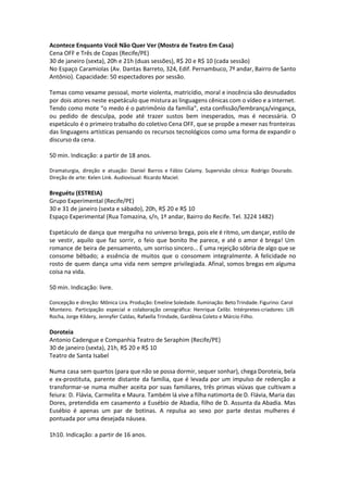 Acontece Enquanto Você Não Quer Ver (Mostra de Teatro Em Casa)
Cena OFF e Três de Copas (Recife/PE)
30 de janeiro (sexta), 20h e 21h (duas sessões), R$ 20 e R$ 10 (cada sessão)
No Espaço Caramiolas (Av. Dantas Barreto, 324, Edif. Pernambuco, 7º andar, Bairro de Santo
Antônio). Capacidade: 50 espectadores por sessão.
Temas como vexame pessoal, morte violenta, matricídio, moral e inocência são desnudados
por dois atores neste espetáculo que mistura as linguagens cênicas com o vídeo e a internet.
Tendo como mote “o medo é o patrimônio da família”, esta confissão/lembrança/vingança,
ou pedido de desculpa, pode até trazer sustos bem inesperados, mas é necessária. O
espetáculo é o primeiro trabalho do coletivo Cena OFF, que se propõe a mexer nas fronteiras
das linguagens artísticas pensando os recursos tecnológicos como uma forma de expandir o
discurso da cena.
50 min. Indicação: a partir de 18 anos.
Dramaturgia, direção e atuação: Daniel Barros e Fábio Calamy. Supervisão cênica: Rodrigo Dourado.
Direção de arte: Kelen Link. Audiovisual: Ricardo Maciel.
Breguétu (ESTREIA)
Grupo Experimental (Recife/PE)
30 e 31 de janeiro (sexta e sábado), 20h, R$ 20 e R$ 10
Espaço Experimental (Rua Tomazina, s/n, 1º andar, Bairro do Recife. Tel. 3224 1482)
Espetáculo de dança que mergulha no universo brega, pois ele é ritmo, um dançar, estilo de
se vestir, aquilo que faz sorrir, o feio que bonito lhe parece, e até o amor é brega! Um
romance de beira de pensamento, um sorriso sincero... É uma rejeição sóbria de algo que se
consome bêbado; a essência de muitos que o consomem integralmente. A felicidade no
rosto de quem dança uma vida nem sempre privilegiada. Afinal, somos bregas em alguma
coisa na vida.
50 min. Indicação: livre.
Concepção e direção: Mônica Lira. Produção: Emeline Soledade. Iluminação: Beto Trindade. Figurino: Carol
Monteiro. Participação especial e colaboração cenográfica: Henrique Celibi. Intérpretes-criadores: Lilli
Rocha, Jorge Kildery, Jennyfer Caldas, Rafaella Trindade, Gardênia Coleto e Márcio Filho.
Doroteia
Antonio Cadengue e Companhia Teatro de Seraphim (Recife/PE)
30 de janeiro (sexta), 21h, R$ 20 e R$ 10
Teatro de Santa Isabel
Numa casa sem quartos (para que não se possa dormir, sequer sonhar), chega Doroteia, bela
e ex-prostituta, parente distante da família, que é levada por um impulso de redenção a
transformar-se numa mulher aceita por suas familiares, três primas viúvas que cultivam a
feiura: D. Flávia, Carmelita e Maura. Também lá vive a filha natimorta de D. Flávia, Maria das
Dores, pretendida em casamento a Eusébio de Abadia, filho de D. Assunta da Abadia. Mas
Eusébio é apenas um par de botinas. A repulsa ao sexo por parte destas mulheres é
pontuada por uma desejada náusea.
 
1h10. Indicação: a partir de 16 anos.
 
 