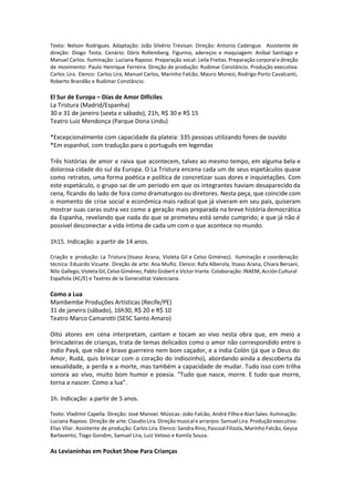 Texto: Nelson Rodrigues. Adaptação: João Silvério Trevisan. Direção: Antonio Cadengue. Assistente de
direção: Diogo Testa. Cenário: Dóris Rollemberg. Figurino, adereços e maquiagem: Aníbal Santiago e
Manuel Carlos. Iluminação: Luciana Raposo. Preparação vocal: Leila Freitas. Preparação corporal e direção
de movimento: Paulo Henrique Ferreira. Direção de produção: Rudimar Constâncio. Produção executiva:
Carlos Lira. Elenco: Carlos Lira, Manuel Carlos, Marinho Falcão, Mauro Monezi, Rodrigo Porto Cavalcanti,
Roberto Brandão e Rudimar Constâncio.
El Sur de Europa – Días de Amor Difíciles
La Tristura (Madrid/Espanha)
30 e 31 de janeiro (sexta e sábado), 21h, R$ 30 e R$ 15
Teatro Luiz Mendonça (Parque Dona Lindu)
 
*Excepcionalmente com capacidade da plateia: 335 pessoas utilizando fones de ouvido
*Em espanhol, com tradução para o português em legendas
Três histórias de amor e raiva que acontecem, talvez ao mesmo tempo, em alguma bela e
dolorosa cidade do sul da Europa. O La Tristura encena cada um de seus espetáculos quase
como retratos, uma forma poética e política de concretizar suas dores e inquietações. Com
este espetáculo, o grupo sai de um período em que os integrantes haviam desaparecido da
cena, ficando do lado de fora como dramaturgos ou diretores. Nesta peça, que coincide com
o momento de crise social e econômica mais radical que já viveram em seu país, quiseram
mostrar suas caras outra vez como a geração mais preparada na breve história democrática
da Espanha, revelando que nada do que se prometeu está sendo cumprido; e que já não é
possível desconectar a vida íntima de cada um com o que acontece no mundo.
1h15. Indicação: a partir de 14 anos.
Criação e produção: La Tristura (Itsaso Arana, Violeta Gil e Celso Giménez). Iluminação e coordenação
técnica: Eduardo Vizuete. Direção de arte: Ana Muñiz. Elenco: Rafa Alberola, Itsaso Arana, Chiara Bersani,
Nilo Gallego, Violeta Gil, Celso Giménez, Pablo Gisbert e Víctor Iriarte. Colaboração: INAEM, Acción Cultural
Española (AC/E) e Teatres de la Generalitat Valenciana.
Como a Lua
Mambembe Produções Artísticas (Recife/PE)
31 de janeiro (sábado), 16h30, R$ 20 e R$ 10
Teatro Marco Camarotti (SESC Santo Amaro)
Oito atores em cena interpretam, cantam e tocam ao vivo nesta obra que, em meio a
brincadeiras de crianças, trata de temas delicados como o amor não correspondido entre o
índio Payá, que não é bravo guerreiro nem bom caçador, e a índia Colón (já que o Deus do
Amor, Rudá, quis brincar com o coração do indiozinho), abordando ainda a descoberta da
sexualidade, a perda e a morte, mas também a capacidade de mudar. Tudo isso com trilha
sonora ao vivo, muito bom humor e poesia. “Tudo que nasce, morre. E tudo que morre,
torna a nascer. Como a lua”.
1h. Indicação: a partir de 5 anos.
Texto: Vladimir Capella. Direção: José Manoel. Músicas: João Falcão, André Filho e Alan Sales. Iluminação:
Luciana Raposo. Direção de arte: Claudio Lira. Direção musical e arranjos: Samuel Lira. Produção executiva:
Elias Vilar. Assistente de produção: Carlos Lira. Elenco: Sandra Rino, Pascoal Filizola, Marinho Falcão, Geysa
Barlavento, Tiago Gondim, Samuel Lira, Luiz Veloso e Kamila Souza.
As Levianinhas em Pocket Show Para Crianças
 