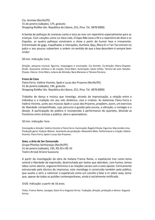 Cia. Animée (Recife/PE)
31 de janeiro (sábado), 17h, gratuito
Shopping RioMar (Av. República do Líbano, 251, Pina. Tel. 3878 0000)
A banda de palhaças As Levianas canta e toca ao vivo um repertório especialmente para as
crianças. Com canções como La Vaca Lola, O Sapo Não Lava o Pé e o repertório de Alvin e os
Esquilos, as quatro palhaças constroem o show a partir do humor leve e irreverente.
Entremeado de gags, trapalhadas e interações, Aurhelia, Baju, Mary En e Tan Tan entram no
palco e aos poucos subvertem a ordem no sentido de que a boa desordem é sempre bem
vinda!
50 min. Indicação: livre.
Direção, pesquisa musical, figurino, maquiagem e encenação: Cia Animée. Co-direção: Hilary Chaplain
(EUA). Assessoria artística e de criação: Enne Marx. Iluminação: Saulo Uchôa. Técnico de som: Getúlio
Chaves. Elenco: Enne Marx, Juliana de Almeida, Nara Menezes e Tâmara Floriano.
Frevo de Casa
Flaira Ferro, Valéria Vicente, Spok e Lucas dos Prazeres (Recife/PE)
31 de janeiro (sábado), 19h, gratuito
Shopping RioMar (Av. República do Líbano, 251, Pina. Tel. 3878 0000)
Trabalho de dança e música que investiga, através da improvisação, a relação entre o
indivíduo e a tradição em seu viés dinâmico, vivo e criativo. As bailarinas Flaira Ferro e
Valéria Vicente, junto aos músicos Spok e Lucas dos Prazeres, propõem, assim, um exercício
de liberdade compartilhada, cujo percurso é guiado pela escuta, a vibração, o contágio e o
desejo. A participação do público é incorporada à performance do quarteto, diluindo as
fronteiras entre artistas e público, obra e apreciadores.
50 min. Indicação: livre.
Concepção e direção: Valéria Vicente e Flaira Ferro. Iluminação: Ângelo Filizola. Figurino: Marcondes Lima.
Produção geral: Hudson Wlamir. Assistente de produção: Alexandre Melo. Performance e criação: Valéria
Vicente, Flaira Ferro, Spok e Lucas dos Prazeres.
Sexo, a Arte de Ser Censurado
Grupo Pharkas Serthanejaz (Recife/PE)
31 de janeiro (sábado), 19h, R$ 20 e R$ 10
Teatro Arraial Ariano Suassuna
A partir da investigação da obra da italiana Franca Rame, o espetáculo traz como tema
central a liberdade de expressão, destrinchada por textos que abordam, com humor, temas
tabus como aborto, orgasmo feminino e as relações sociais com o sexo oposto. Cenicamente
estruturado pela técnica do improviso, este monólogo é construído também pelo público,
que auxilia a atriz a roteirizar o espetáculo como um convite a falar e rir sobre sexo, tema
que, apesar de todas as pulsões contemporâneas, ainda é socialmente mitificado.
1h20. Indicação: a partir de 16 anos.
Texto: Franca Rame, Jacoppo, Dario Fo e Augusta Ferraz. Tradução, direção, produção e elenco: Augusta
Ferraz.
 