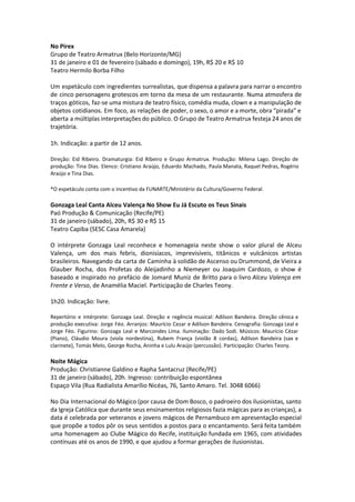 No Pirex
Grupo de Teatro Armatrux (Belo Horizonte/MG)
31 de janeiro e 01 de fevereiro (sábado e domingo), 19h, R$ 20 e R$ 10
Teatro Hermilo Borba Filho
Um espetáculo com ingredientes surrealistas, que dispensa a palavra para narrar o encontro
de cinco personagens grotescos em torno da mesa de um restaurante. Numa atmosfera de
traços góticos, faz-se uma mistura de teatro físico, comédia muda, clown e a manipulação de
objetos cotidianos. Em foco, as relações de poder, o sexo, o amor e a morte, obra “pirada” e
aberta a múltiplas interpretações do público. O Grupo de Teatro Armatrux festeja 24 anos de
trajetória.
1h. Indicação: a partir de 12 anos.
Direção: Eid Ribeiro. Dramaturgia: Eid Ribeiro e Grupo Armatrux. Produção: Milena Lago. Direção de
produção: Tina Dias. Elenco: Cristiano Araújo, Eduardo Machado, Paula Manata, Raquel Pedras, Rogério
Araújo e Tina Dias.
*O espetáculo conta com o incentivo da FUNARTE/Ministério da Cultura/Governo Federal.
Gonzaga Leal Canta Alceu Valença No Show Eu Já Escuto os Teus Sinais
Paó Produção & Comunicação (Recife/PE)
31 de janeiro (sábado), 20h, R$ 30 e R$ 15
Teatro Capiba (SESC Casa Amarela)
O intérprete Gonzaga Leal reconhece e homenageia neste show o valor plural de Alceu
Valença, um dos mais febris, dionisíacos, imprevisíveis, titânicos e vulcânicos artistas
brasileiros. Navegando da carta de Caminha à solidão de Ascenso ou Drummond, de Vieira a
Glauber Rocha, dos Profetas do Aleijadinho a Niemeyer ou Joaquim Cardozo, o show é
baseado e inspirado no prefácio de Jomard Muniz de Britto para o livro Alceu Valença em
Frente e Verso, de Anamélia Maciel. Participação de Charles Teony.
1h20. Indicação: livre.
Repertório e intérprete: Gonzaga Leal. Direção e regência musical: Adilson Bandeira. Direção cênica e
produção executiva: Jorge Féo. Arranjos: Maurício Cezar e Adilson Bandeira. Cenografia: Gonzaga Leal e
Jorge Féo. Figurino: Gonzaga Leal e Marcondes Lima. Iluminação: Dado Sodi. Músicos: Maurício Cézar
(Piano), Cláudio Moura (viola nordestina), Rubem França (violão 8 cordas), Adilson Bandeira (sax e
clarinete), Tomás Melo, George Rocha, Aninha e Lulu Araújo (percussão). Participação: Charles Teony.
Noite Mágica
Produção: Christianne Galdino e Rapha Santacruz (Recife/PE)
31 de janeiro (sábado), 20h. Ingresso: contribuição espontânea
Espaço Vila (Rua Radialista Amarílio Nicéas, 76, Santo Amaro. Tel. 3048 6066)
No Dia Internacional do Mágico (por causa de Dom Bosco, o padroeiro dos ilusionistas, santo
da Igreja Católica que durante seus ensinamentos religiosos fazia mágicas para as crianças), a
data é celebrada por veteranos e jovens mágicos de Pernambuco em apresentação especial
que propõe a todos pôr os seus sentidos a postos para o encantamento. Será feita também
uma homenagem ao Clube Mágico do Recife, instituição fundada em 1965, com atividades
contínuas até os anos de 1990, e que ajudou a formar gerações de ilusionistas.
 