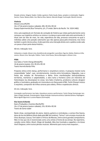 Direção artística: Wagner Staden. Violão e guitarra: Pedro Souda. Baixo, samplers e sintetizador: Rogério
Samico. Flauta: Mateus Melo. Voz: Marina Silva. Bateria: Marcelo Rangel. Iluminação: Mariáh Jimenez.
Vivência
Alisson Lima (PE/SP)
16 e 17 de janeiro (sexta e sábado), 20h, R$ 20 e R$ 10
Espaço Experimental (Rua Tomazina, s/n, 1º andar, Bairro do Recife. Tel. 3224 1482)
Uma aula espetáculo em formato de contação de história que relata particularmente como
começou sua trajetória artística na música e na dança e para onde tudo está caminhando. O
título vem do fato de viver, ter vida, experiência de vida, processo consciente no qual o
indivíduo adota uma posição valorizante que não apenas passa pelo emocional, mas inclui
também a parte técnica ativa. A obra permite uma interação direta com o público onde cada
um passa a fazer parte desta história...
40 min. Indicação: livre.
Intérprete e criação: Alisson Lima. Assistência de coreografia: Luana Nery. Figurino: Atelies. Roteiro e trilha
sonora: Alisson Lima. Narração: Público. Texto: Carla Passos, Renna Marangoni e Alisson Lima.
PEBA
Iara Sales e Tonlin Cheng (Olinda/PE)
16 de janeiro (sexta), 21h, R$ 20 e R$ 10
Teatro Hermilo Borba Filho
Proposta cênica entre dança, performance e arquitetura sonora. A pesquisa investe numa
corporalidade “peba”, que, sorrateiramente, transita entre brincadores, folguedos, ruas e
festas dos estados de Pernambuco e Bahia. Entre manifestações [extra]cotidianas,
territórios, memórias e subjetividades, a obra toma a fronteira como um interstício de
heterotopias [ou desutopias] no corpo. Iara Sales é bailarina, produtora cultural, designer
gráfico e ilustradora, graduada em Licenciatura em Dança pela UFBA. Tonlin Cheng é músico
e arquiteto, compositor de trilhas sonoras para vídeos, filmes e espetáculos cênicos.
45 min. Indicação: livre.
Concepção e performance: Iara Sales. Arquitetura sonora e performance: Tonlin Cheng. Dramaturgia: Iara
Sales e Sérgio Andrade. Dramaturgista: Sérgio Andrade. Assessoria artística: Gabriela Santana. Palpitagem:
Maria Agrelli (figurino) e Luciana Raposo (iluminação).
Elza Soares & Banda
Kaeru Produções e Eventos (Recife/PE)
16 e 17 de janeiro (sexta e sábado), 21h, R$ 60 e R$ 30
Teatro de Santa Isabel
Neste show, acompanhada de piano, bateria, guitarra e contrabaixo, a carioca Elza Soares,
dona da Voz do Milênio (título dado pela BBC de Londres), “brinca” com arranjos musicais de
Chico Buarque, Cazuza, Tom Jobim e Vinícius de Moraes, entre outros grandes compositores.
Não é à toa que ela é reverenciada como uma artista à frente de seu tempo. No repertório,
canções como Cálice, Brasil, Chega de Saudade, Meu Guri (cantado a cappella), e Se Acaso
Você Chegasse, entre outras pérolas musicais. Momento para nunca mais esquecer...
 