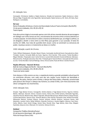 2h. Indicação: livre.
Concepção: Christianne Galdino e Rapha Santacruz. Direção de ilusionismo: Rapha Santacruz e Astor
Moraes Rêgo. Projeção (VJ): Leila Figueirêdo. Apresentações: Rapha Santacruz, Mr. Denis, Mr Sales, Ryan
Rodrigues e convidados.
Rei Lear
Remo Produções Artísticas e Centro de Diversidade Cultural Teatro Armazém (Recife/PE)
31 de janeiro (sábado), 21h, R$ 20 e R$ 10
Teatro Apolo
Esta obra-prima trágica é encenada apenas com três atrizes vivendo dezenas de personagens
em diálogo com trilha sonora ao vivo, uma tentativa de encontro entre a música eletrônica e
a música popular. A trama discorre sobre o monarca da Bretanha que, ao chegar à velhice, se
vê obrigado a dividir o reino entre as três filhas para garantir a sua sucessão. O texto foi
escrito em 1606, mas trata de questões bem atuais: como se constroem as estruturas de
poder, injustiças sociais e o tratamento ao idoso e à mulher.
1h30. Indicação: a partir de 14 anos.
Texto: William Shakespeare. Direção: Moacir Chaves. Iluminação: Aurélio de Simoni. Execução de luz: Beto
Trindade. Cenário: Fernando Mello da Costa. Figurino: Chris Garrido. Trilha sonora: Tomás Brandão e
Miguel Mendes. Preparação vocal: Carlos Ferrera e Luciano Brito (Acorde’s Escola de Música). Adereços:
Manuel Carlos. Produção executiva: Elias Vilar. Produção geral: Paula de Renor. Execução da trilha sonora
ao vivo: Tomás Brandão e Samuel Nóbrega. Elenco: Bruna Castiel, Paula de Renor e Sandra Possani.
Nações Africanas – Bacnaré 30 Anos
Balé de Cultura Negra do Recife – Bacnaré (Recife/PE)
31 de janeiro (sábado), 21h, R$ 40 e R$ 20
Teatro de Santa Isabel
Com danças e trilha sonora ao vivo, o espetáculo mostra a grande variedade cultural que há
no continente africano, com cada uma das seis nações numa história de identidade e
herança. No palco, danças como a Simbu, o dançar dos falsos leões; a Rwanda, caracterizada
pela postura dos braços e cabeças dos homens; ou ainda O Dilla, com ritmo alucinante e de
vibrar contagiante nos movimentos.
1h10. Indicação: livre.
Direção: Tiago Batista Ferreira. Coreografia: Antônia Batista e Tiago Batista Ferreira. Figurino: Antônia
Batista. Adereços: Bacnaré. Elenco: Cassiana Cosma, Elainy Lima, Emille Santana, Heloneide Fagundes,
Jaqueline Pascoal, Marlene Silva, Milena Fagundes, Micaela Albuquerque, Nilvânia Oliveira, Raquel Araújo,
Luciene Nascimento, Glaucia Conti, Thamires Bezerra, Kilza Pascoal, Kassandra Leite, Antônio Fernando,
Alexsandro Martins, Gustavo Oliveira, Everton Santana, Itharlan Américo, Jamesson Santos, Júlio
Alexandre, Leandro Vieira, Rafael Willamis, Rosendo Francisco e Sandro Rogério. Músicos: Caio César,
Carlos Alberto, Cauê, Daniel Ortega, Geison Rosa, Ricardo Silva, Tiago Batista, Késia Silva, Dângelo
Espíndola, Katyucia Lima e Manuela. Em memória: Ubiracy Ferreira.
Kalabazi
Companhia Tita8lou (Genebra/Suíça)
01 de fevereiro (domingo), 16h, gratuito
Pátio do Parque Dona Lindu
 