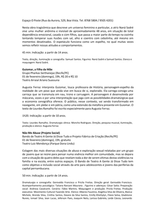 Espaço O Poste (Rua da Aurora, 529, Boa Vista. Tel. 8768 5804 / 9505 4201)
Nesta obra tragicômica que descreve um universo feminino e particular, a atriz Naná Sodré
vive uma mulher anônima e invisível de aproximadamente 48 anos, em situação de total
dependência emocional, casada e com filhos, que passa a maior parte do tempo na cozinha
tentando temperar suas ilusões com sal, alho e coentro com cebolinha, até mesmo em
momentos desatinados. O espetáculo funciona como um espelho, no qual muitas vezes
vemos refletir nossas atitudes e comportamentos.
45 min. Indicação: a partir de 14 anos.
Texto, direção, iluminação e cenografia: Samuel Santos. Figurino: Naná Sodré e Samuel Santos. Elenco e
maquiagem: Naná Sodré.
Guiomar, a Filha da Mãe
Grupo Pharkas Serthanejaz (Recife/PE)
01 de fevereiro (domingo), 19h, R$ 20 e R$ 10
Teatro Arraial Ariano Suassuna
Augusta Ferraz interpreta Guiomar, louca professora de História, personagem-espelho da
realidade de um povo que ainda vive em busca de si, explorado. Ela carrega consigo uma
carroça que se transmuta em nau, trono e carruagem. A personagem é desenvolvida por
máscaras, vozes e por uma interpretação que joga com as possibilidades dramatúrgicas que
a economia cenográfica oferece. O público, nesse contexto, vai sendo transformado em
navegante, em plebe e em pátria, como uma extensão da metáfora presente em Guiomar. O
texto de Lourdes Ramalho foi escrito especialmente para Augusta Ferraz.
1h20. Indicação: a partir de 10 anos.
 
Texto: Lourdes Ramalho. Dramaturgia cênica: Moncho Rodriguez. Direção, pesquisa musical, iluminação,
produção e elenco: Augusta Ferraz.
Não Me Abuse (Projeto Social)
Bando de Teatro A Gente Já Disse Tudo e Projeto Fábrica de Criação (Recife/PE)
01 de fevereiro (domingo), 19h, gratuito
Teatro Luiz Mendonça (Parque Dona Lindu)
Colagem das mais diversas situações de abuso e exploração sexual relatadas por um grupo
de jovens que se reúne para pensar numa vivência melhor em comunidade, mas se depara
com a situação de quatro deles que revelam toda a dor de serem vítimas destas violências na
família e na escola, entre outros espaços. O Bando de Teatro A Gente Já Disse Tudo tem
como objetivo a inclusão social através da arte para adolescentes e jovens das periferias da
capital pernambucana.
50 min. Indicação: a partir de 14 anos.
Dramaturgia e coreografia: Genivaldo Francisco e Pricila Freitas. Direção geral: Genivaldo Francisco.
Acompanhamento psicológico: Tatiana Ranzani Maurano . Figurino e adereços: César Satto. Preparação
vocal: Andreza Cavalcanti. Cenário: Fábio Martins. Maquiagem e produção: Pricila Freitas. Produção
executiva: Movimento Cultural Fazendo Arte. Elenco: Alberes Faustino, Angélica Silva de Oliveira, Bianca
Michele, Brenda Silva, Cinthia Santos, Daiane da Silva Santos, Emilly Khettylyn, Flávio Selva, Gladstone
Nunes, Ismael Silva, Jean Lucas, Jeferson Paes, Joaquim Neto, Larissa Gabriela, Leide Cássia, Leonardo
 