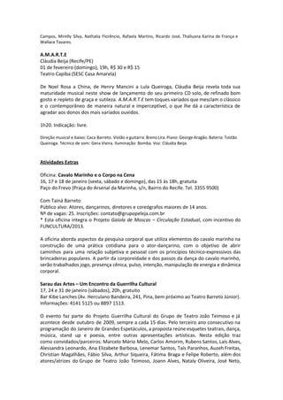 Campos, Mirelly Silva, Nathalia Florêncio, Rafaela Martins, Ricardo José, Thalluana Karina de França e
Wallace Tavares.
A.M.A.R.T.E
Cláudia Beija (Recife/PE)
01 de fevereiro (domingo), 19h, R$ 30 e R$ 15
Teatro Capiba (SESC Casa Amarela)
De Noel Rosa a China, de Henry Mancini a Lula Queiroga, Cláudia Beija revela toda sua
maturidade musical neste show de lançamento do seu primeiro CD solo, de refinado bom
gosto e repleto de graça e sutileza. A.M.A.R.T.E tem toques variados que mesclam o clássico
e o contemporâneo de maneira natural e imperceptível, o que lhe dá a característica de
agradar aos donos dos mais variados ouvidos.
1h20. Indicação: livre.
Direção musical e baixo: Caca Barreto. Violão e guitarra: Breno Lira. Piano: George Aragão. Bateria: Tostão
Queiroga. Técnico de som: Gera Vieira. Iluminação: Bomba. Voz: Cláudia Beija.
Atividades Extras
Oficina: Cavalo Marinho e o Corpo na Cena
16, 17 e 18 de janeiro (sexta, sábado e domingo), das 15 às 18h, gratuita
Paço do Frevo (Praça do Arsenal da Marinha, s/n, Bairro do Recife. Tel. 3355 9500)
Com Tainá Barreto
Público alvo: Atores, dançarinos, diretores e coreógrafos maiores de 14 anos.
Nº de vagas: 25. Inscrições: contato@grupopeleja.com.br
* Esta oficina integra o Projeto Gaiola de Moscas – Circulação Estadual, com incentivo do
FUNCULTURA/2013.
A oficina aborda aspectos da pesquisa corporal que utiliza elementos do cavalo marinho na
construção de uma prática cotidiana para o ator-dançarino, com o objetivo de abrir
caminhos para uma relação subjetiva e pessoal com os princípios técnico-expressivos das
brincadeiras populares. A partir da corporeidade e dos passos da dança do cavalo marinho,
serão trabalhados jogo, presença cênica, pulso, intenção, manipulação de energia e dinâmica
corporal.
Sarau das Artes – Um Encontro da Guerrilha Cultural
17, 24 e 31 de janeiro (sábados), 20h, gratuito
Bar Kibe Lanches (Av. Herculano Bandeira, 241, Pina, bem próximo ao Teatro Barreto Júnior).
Informações: 4141 5125 ou 8897 1513.
O evento faz parte do Projeto Guerrilha Cultural do Grupo de Teatro João Teimoso e já
acontece desde outubro de 2009, sempre a cada 15 dias. Pelo terceiro ano consecutivo na
programação do Janeiro de Grandes Espetáculos, a proposta reúne esquetes teatrais, dança,
música, stand up e poesia, entre outras apresentações artísticas. Nesta edição traz
como convidados/parceiros: Marcelo Mário Melo, Carlos Amorim, Rubens Santos, Laís Alves,
Alessandra Leonardo, Ana Elizabete Barbosa, Lenemar Santos, Taís Paranhos, Auzeh Freitas,
Christian Magalhães, Fábio Silva, Arthur Siqueira, Fátima Braga e Felipe Roberto, além dos
atores/atrizes do Grupo de Teatro João Teimoso, Joann Alves, Nataly Oliveira, José Neto,
 