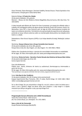 César Pimentel, Elaine Berenguer, Donizete Gadêlha, Renata Chacon, Thaísa Espíndola e Ana
Karla Gomez. Direção geral: Oséas Borba Neto.
Roda de Diálogo: O Teatro & a Cidade
24 de janeiro (sábado), 15h, gratuito
Mamam – Museu de Arte Moderna Aloísio Magalhães (Rua da Aurora, 265, Boa Vista. Tel.
3355 6870)
A ideia lançada pela Mostra de Teatro Em Casa é promover um espaço de reflexão sobre o
trabalho de investigação estética de alguns grupos do Recife (Teatro de Fronteira, Hazzô, Cia.
Maravilhas, Cena OFF e Casa Outrora) que, ao logo de 2014, desenvolveram projetos de
teatro em ambiente domiciliar. Partindo de uma apresentação da experiência de cada grupo,
pretende-se lançar olhares externos sobre as reverberações desta prática nas relações entre
teatro e a cidade.
Debatedores: Elton Bruno Siqueira (UFPE) e Luiz Felipe Botelho (Fundaj). Mediação: Leidson
Ferraz.
Workshop: Danças Urbanas Com o Grupo Camaleão (Jam Session)
24 de janeiro (sábado), das 16 às 18h, gratuito
Parque Dona Lindu (Av. Boa Viagem, s/n, Boa Viagem. Tel. 3355 9821 / 9822)
Público alvo: Estudantes de dança e pessoas da comunidade interessados na modalidade.
Nº de vagas: 30. Mais informações pelo site: www.janeirodegrandesespetaculos.com
Workshop: Direto da Fonte – Narrativa Teatral Através das Histórias de Nossos Mais Velhos
25 de janeiro (domingo), das 10 às 14h
Centro Apolo-Hermilo
Com Julie McNamara
Público alvo: atores, diretores de teatro ou audiovisual, dramaturgos ou interessados a
partir de 16 anos.
Nº de vagas: 20. Mais informações pelo site: www.janeirodegrandesespetaculos.com
*Este workshop é uma ação do Unlimited: Arte Sem Limites, programa do British Council.
 
Festa: Cola Que Eu Sou Tendência
31 de janeiro (sábado), 22h, R$ 15 (preço único promocional)
Espaço Experimental (Rua Tomazina, 199, 1º andar, Recife Antigo. Inf. 3224 1482 / 8812
1036 / contato@grupoexperimental.com.br)
Se tu não é brega, faz um conjuntinho e chega lá, e se já é, coloca o vale A no bolso que o
resto é com a gente!!! Roger de Renor disse para preparar a calça tergal e o sapato
mocassim pra dançar até gastar a sola, que aqui brega é tu!
____________________
Programação Caruaru (Parceria com o SESC Pernambuco)
Teatro Rui Limeira Rosal – SESC Caruaru
(Av. Rui Limeira Rosal, s/n, Petrópolis. Tel. 3721 3967)
Sexo, a Arte de Ser Censurado
Grupo Pharkas Serthanejaz (Recife/PE)
 