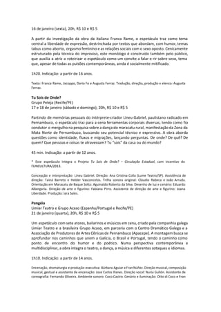 16 de janeiro (sexta), 20h, R$ 10 e R$ 5
A partir da investigação da obra da italiana Franca Rame, o espetáculo traz como tema
central a liberdade de expressão, destrinchada por textos que abordam, com humor, temas
tabus como aborto, orgasmo feminino e as relações sociais com o sexo oposto. Cenicamente
estruturado pela técnica do improviso, este monólogo é construído também pelo público,
que auxilia a atriz a roteirizar o espetáculo como um convite a falar e rir sobre sexo, tema
que, apesar de todas as pulsões contemporâneas, ainda é socialmente mitificado.
1h20. Indicação: a partir de 16 anos.
Texto: Franca Rame, Jacoppo, Dario Fo e Augusta Ferraz. Tradução, direção, produção e elenco: Augusta
Ferraz.
Tu Sois de Onde?
Grupo Peleja (Recife/PE)
17 e 18 de janeiro (sábado e domingo), 20h, R$ 10 e R$ 5
Partindo de memórias pessoais do intérprete-criador Lineu Gabriel, paulistano radicado em
Pernambuco, o espetáculo traz para a cena ferramentas corporais diversas, tendo como fio
condutor o mergulho na pesquisa sobre a dança do maracatu rural, manifestação da Zona da
Mata Norte de Pernambuco, buscando seu potencial técnico e expressivo. A obra aborda
questões como identidade, fluxos e migrações, lançando perguntas. De onde? De quê? De
quem? Que pessoas e coisas te atravessam? Tu “sois” da casa ou do mundo?
45 min. Indicação: a partir de 12 anos.
* Este espetáculo integra o Projeto Tu Sois de Onde? – Circulação Estadual, com incentivo do
FUNCULTURA/2013.
Concepção e interpretação: Lineu Gabriel. Direção: Ana Cristina Colla (Lume Teatro/SP). Assistência de
direção: Tainá Barreto e Helder Vasconcelos. Trilha sonora original: Cláudio Rabeca e João Arruda.
Orientação em Maracatu de Baque Solto: Aguinaldo Roberto da Silva. Desenho de luz e cenário: Eduardo
Albergaria. Direção de arte e figurino: Fabiana Pirro. Assistente de direção de arte e figurino: Joana
Liberdade. Produção: Iara Sales.
Pangéia
Limiar Teatro e Grupo Acaso (Espanha/Portugal e Recife/PE)
21 de janeiro (quarta), 20h, R$ 10 e R$ 5
Um espetáculo com sete atores, bailarinos e músicos em cena, criado pela companhia galega
Limiar Teatro e a brasileira Grupo Acaso, em parceria com o Centro Dramático Galego e a
Associação de Produtores de Artes Cênicas de Pernambuco (Apacepe). A montagem busca se
aprofundar nos caminhos que unem a Galícia, o Brasil e Portugal, tendo o caminho como
ponto de encontro do humor e do poético. Numa perspectiva contemporânea e
multidisciplinar, a obra integra o teatro, a dança, a música e diferentes sotaques e idiomas.
1h10. Indicação: a partir de 14 anos.
Encenação, dramaturgia e produção executiva: Bárbara Aguiar e Fran Núñez. Direção musical, composição
musical, gestual e assistente de encenação: Jose Carlos Illanes. Direção vocal: Nuria Gullón. Assistente de
coreografia: Fernando Oliveira. Ambiente sonoro: Coco Castro. Cenário e iluminação: Otto di Coco e Fran
 