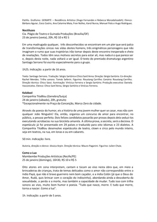 Patiño. Grafismo: GERARTE – Residência Artística (Hugo Fernandes e Rebecca Moradalizadeh). Elenco:
Bárbara Aguiar, Coco Castro, Ana Catarina Maia, Fran Núñez, Karol Nurza, Manuel Polo e Hugo Rodríguez.
Noctiluzes
Cia. Plágio de Teatro e Guinada Produções (Brasília/DF)
23 de janeiro (sexta), 20h, R$ 10 e R$ 5
Em uma madrugada qualquer, três desconhecidos se encontram em um píer que será palco
de transformações únicas nas vidas destes homens, três enigmáticas personagens que não
imaginam o rumo que suas trajetórias irão tomar depois deste encontro inesperado e cheio
de revelações. Todos têm seus motivos secretos para estar ali, mas nada é o que parece ser
e, depois desta noite, nada voltará a ser igual. O texto do premiado dramaturgo argentino
Santiago Serrano foi escrito especialmente para o grupo.
1h25. Indicação: a partir de 16 anos.
Texto: Santiago Serrano. Tradução: Sérgio Sartório e Chico Sant’Anna. Direção: Sérgio Sartório. Co-direção:
Rachel Mendes. Trilha sonora: Tomás Seferin. Figurino: Roustang Carrilho. Cenário: Roustang Carrilho.
Direção técnica: Chico Sassi. Iluminação: Vinícius Ferreira e Sergio Sartório. Produção executiva: Daniela
Vasconcelos. Elenco: Chico Sant’Anna, Sérgio Sartório e Vinícius Ferreira.
Kalabazi
Companhia Tita8lou (Genebra/Suíça)
24 de janeiro (sábado), 20h, gratuito
*Excepcionalmente na Praça da Conceição, Marco Zero da cidade.
Através da poesia do humor, eis a história de uma jovem mulher quer se casar, mas não com
qualquer João Ninguém! Ela, então, organiza um concurso de amor para encontrar, no
público, a pessoa perfeita. Dois felizes candidatos passarão por provas depois dela seduzi-los
executando acrobacias na sua bicicleta amarela. A última prova, a secreta, será a decisiva. O
espetáculo já foi presentado em 24 países e traduzido para oito idiomas e 23 dialetos. A
Companhia Tita8lou desenvolve espetáculos de teatro, clown e circo pelo mundo inteiro,
seja em teatros, na rua, em lonas e ou em cabarets.
50 min. Indicação: livre.
Autoria, direção e elenco: Jéssica Arpin. Direção técnica: Mauro Paganini. Figurino: Julien Chaix.
Como a Lua
Mambembe Produções Artísticas (Recife/PE)
25 de janeiro (domingo), 16h30, R$ 10 e R$ 5
Oito atores em cena interpretam, cantam e tocam ao vivo nesta obra que, em meio a
brincadeiras de crianças, trata de temas delicados como o amor não correspondido entre o
índio Payá, que não é bravo guerreiro nem bom caçador, e a índia Colón (já que o Deus do
Amor, Rudá, quis brincar com o coração do indiozinho), abordando ainda a descoberta da
sexualidade, a perda e a morte, mas também a capacidade de mudar. Tudo isso com trilha
sonora ao vivo, muito bom humor e poesia. “Tudo que nasce, morre. E tudo que morre,
torna a nascer. Como a lua”.
1h. Indicação: a partir de 5 anos.
 