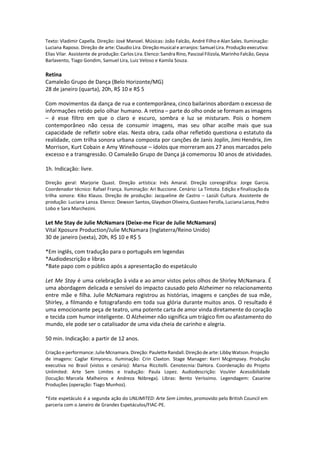 Texto: Vladimir Capella. Direção: José Manoel. Músicas: João Falcão, André Filho e Alan Sales. Iluminação:
Luciana Raposo. Direção de arte: Claudio Lira. Direção musical e arranjos: Samuel Lira. Produção executiva:
Elias Vilar. Assistente de produção: Carlos Lira. Elenco: Sandra Rino, Pascoal Filizola, Marinho Falcão, Geysa
Barlavento, Tiago Gondim, Samuel Lira, Luiz Veloso e Kamila Souza.
Retina
Camaleão Grupo de Dança (Belo Horizonte/MG)
28 de janeiro (quarta), 20h, R$ 10 e R$ 5
Com movimentos da dança de rua e contemporânea, cinco bailarinos abordam o excesso de
informações retido pelo olhar humano. A retina – parte do olho onde se formam as imagens
– é esse filtro em que o claro e escuro, sombra e luz se misturam. Pois o homem
contemporâneo não cessa de consumir imagens, mas seu olhar acolhe mais que sua
capacidade de refletir sobre elas. Nesta obra, cada olhar refletido questiona o estatuto da
realidade, com trilha sonora urbana composta por canções de Janis Joplin, Jimi Hendrix, Jim
Morrison, Kurt Cobain e Amy Winehouse – ídolos que morreram aos 27 anos marcados pelo
excesso e a transgressão. O Camaleão Grupo de Dança já comemorou 30 anos de atividades.
1h. Indicação: livre.
Direção geral: Marjorie Quast. Direção artística: Inês Amaral. Direção coreográfica: Jorge Garcia.
Coordenador técnico: Rafael França. Iluminação: Ari Buccione. Cenário: La Tintota. Edição e finalização da
trilha sonora: Kiko Klauss. Direção de produção: Jacqueline de Castro – Lazúli Cultura. Assistente de
produção: Luciana Lanza. Elenco: Dewson Santos, Glaydson Oliveira, Gustavo Ferolla, Luciana Lanza, Pedro
Lobo e Sara Marchezini.
Let Me Stay de Julie McNamara (Deixe-me Ficar de Julie McNamara)
Vital Xposure Production/Julie McNamara (Inglaterra/Reino Unido)
30 de janeiro (sexta), 20h, R$ 10 e R$ 5
*Em inglês, com tradução para o português em legendas
*Audiodescrição e libras
*Bate papo com o público após a apresentação do espetáculo
Let Me Stay é uma celebração à vida e ao amor vistos pelos olhos de Shirley McNamara. É
uma abordagem delicada e sensível do impacto causado pelo Alzheimer no relacionamento
entre mãe e filha. Julie McNamara registrou as histórias, imagens e canções de sua mãe,
Shirley, a filmando e fotografando em toda sua glória durante muitos anos. O resultado é
uma emocionante peça de teatro, uma potente carta de amor vinda diretamente do coração
e tecida com humor inteligente. O Alzheimer não significa um trágico fim ou afastamento do
mundo, ele pode ser o catalisador de uma vida cheia de carinho e alegria.
50 min. Indicação: a partir de 12 anos.
Criação e performance: Julie Mcnamara. Direção: Paulette Randall. Direção de arte: Libby Watson. Projeção
de imagens: Caglar Kimyoncu. Iluminação: Crin Claxton. Stage Manager: Kerri Mcgimpsey. Produção
executiva no Brasil (vistos e cenário): Marisa Riccitelli. Cenotecnia: DaHora. Coordenação do Projeto
Unlimited: Arte Sem Limites e tradução: Paula Lopez. Audiodescrição: VouVer Acessibilidade
(locução: Marcela Malheiros e Andreza Nóbrega). Libras: Bento Veríssimo. Legendagem: Casarine
Produções (operação: Tiago Munhoz).
*Este espetáculo é a segunda ação do UNLIMITED: Arte Sem Limites, promovido pelo British Council em
parceria com o Janeiro de Grandes Espetáculos/FIAC-PE.
 