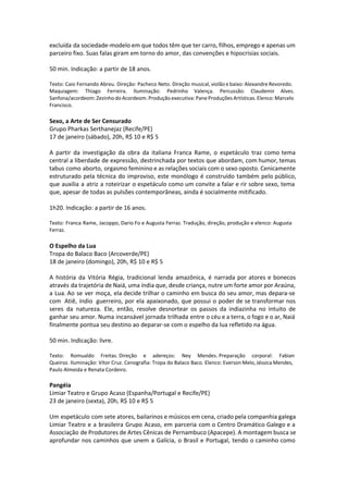 excluída da sociedade-modelo em que todos têm que ter carro, filhos, emprego e apenas um
parceiro fixo. Suas falas giram em torno do amor, das convenções e hipocrisias sociais.
50 min. Indicação: a partir de 18 anos.
Texto: Caio Fernando Abreu. Direção: Pacheco Neto. Direção musical, violão e baixo: Alexandre Revoredo.
Maquiagem: Thiago Ferreira. Iluminação: Pedrinho Valença. Percussão: Claudemir Alves.
Sanfona/acordeom: Zezinho do Acordeom. Produção executiva: Pane Produções Artísticas. Elenco: Marcelo
Francisco.
Sexo, a Arte de Ser Censurado
Grupo Pharkas Serthanejaz (Recife/PE)
17 de janeiro (sábado), 20h, R$ 10 e R$ 5
A partir da investigação da obra da italiana Franca Rame, o espetáculo traz como tema
central a liberdade de expressão, destrinchada por textos que abordam, com humor, temas
tabus como aborto, orgasmo feminino e as relações sociais com o sexo oposto. Cenicamente
estruturado pela técnica do improviso, este monólogo é construído também pelo público,
que auxilia a atriz a roteirizar o espetáculo como um convite a falar e rir sobre sexo, tema
que, apesar de todas as pulsões contemporâneas, ainda é socialmente mitificado.
1h20. Indicação: a partir de 16 anos.
Texto: Franca Rame, Jacoppo, Dario Fo e Augusta Ferraz. Tradução, direção, produção e elenco: Augusta
Ferraz.
O Espelho da Lua
Tropa do Balaco Baco (Arcoverde/PE)
18 de janeiro (domingo), 20h, R$ 10 e R$ 5
A história da Vitória Régia, tradicional lenda amazônica, é narrada por atores e bonecos
através da trajetória de Naiá, uma índia que, desde criança, nutre um forte amor por Araúna,
a Lua. Ao se ver moça, ela decide trilhar o caminho em busca do seu amor, mas depara-se
com Atiê, índio guerreiro, por ela apaixonado, que possui o poder de se transformar nos
seres da natureza. Ele, então, resolve desnortear os passos da indiazinha no intuito de
ganhar seu amor. Numa incansável jornada trilhada entre o céu e a terra, o fogo e o ar, Naiá
finalmente pontua seu destino ao deparar-se com o espelho da lua refletido na água.
50 min. Indicação: livre.
Texto: Romualdo Freitas. Direção e adereços: Ney Mendes. Preparação corporal: Fabian
Queiroz. Iluminação: Vítor Cruz. Cenografia: Tropa do Balaco Baco. Elenco: Everson Melo, Jéssica Mendes,
Paulo Almeida e Renata Cordeiro.
Pangéia
Limiar Teatro e Grupo Acaso (Espanha/Portugal e Recife/PE)
23 de janeiro (sexta), 20h, R$ 10 e R$ 5
Um espetáculo com sete atores, bailarinos e músicos em cena, criado pela companhia galega
Limiar Teatro e a brasileira Grupo Acaso, em parceria com o Centro Dramático Galego e a
Associação de Produtores de Artes Cênicas de Pernambuco (Apacepe). A montagem busca se
aprofundar nos caminhos que unem a Galícia, o Brasil e Portugal, tendo o caminho como
 