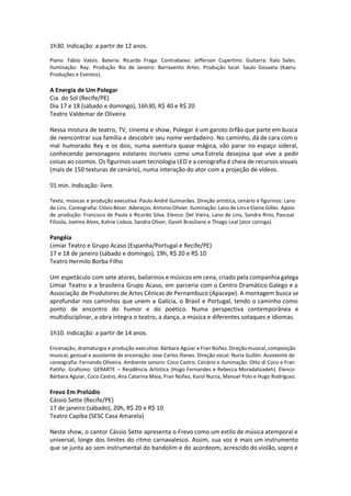 1h30. Indicação: a partir de 12 anos.
 
Piano: Fábio Valois. Bateria: Ricardo Fraga. Contrabaixo: Jefferson Cupertino. Guitarra: Ítalo Sales.
Iluminação: Ray. Produção Rio de Janeiro: Barravento Artes. Produção local: Saulo Gouveia (Kaeru
Produções e Eventos).
A Energia de Um Polegar
Cia. do Sol (Recife/PE)
Dia 17 e 18 (sábado e domingo), 16h30, R$ 40 e R$ 20
Teatro Valdemar de Oliveira
Nessa mistura de teatro, TV, cinema e show, Polegar é um garoto órfão que parte em busca
de reencontrar sua família e descobrir seu nome verdadeiro. No caminho, dá de cara com o
mal humorado Rey e os dois, numa aventura quase mágica, vão parar no espaço sideral,
conhecendo personagens estelares incríveis como uma Estrela desejosa que vive a pedir
coisas ao cosmos. Os figurinos usam tecnologia LED e a cenografia é cheia de recursos visuais
(mais de 150 texturas de cenário), numa interação do ator com a projeção de vídeos.
55 min. Indicação: livre.
Texto, músicas e produção executiva: Paulo André Guimarães. Direção artística, cenário e figurinos: Lano
de Lins. Coreografia: Clóvis Bézer. Adereços: Antonio Olivier. Iluminação: Lano de Lins e Elaine Gilles. Apoio
de produção: Francisco de Paula e Ricardo Silva. Elenco: Del Vieira, Lano de Lins, Sandra Rino, Pascoal
Filizola, Joelma Alves, Kaline Lisboa, Sandra Oliver, Gyseli Brasiliano e Thiago Leal (ator coringa).
Pangéia
Limiar Teatro e Grupo Acaso (Espanha/Portugal e Recife/PE)
17 e 18 de janeiro (sábado e domingo), 19h, R$ 20 e R$ 10
Teatro Hermilo Borba Filho
Um espetáculo com sete atores, bailarinos e músicos em cena, criado pela companhia galega
Limiar Teatro e a brasileira Grupo Acaso, em parceria com o Centro Dramático Galego e a
Associação de Produtores de Artes Cênicas de Pernambuco (Apacepe). A montagem busca se
aprofundar nos caminhos que unem a Galícia, o Brasil e Portugal, tendo o caminho como
ponto de encontro do humor e do poético. Numa perspectiva contemporânea e
multidisciplinar, a obra integra o teatro, a dança, a música e diferentes sotaques e idiomas.
1h10. Indicação: a partir de 14 anos.
Encenação, dramaturgia e produção executiva: Bárbara Aguiar e Fran Núñez. Direção musical, composição
musical, gestual e assistente de encenação: Jose Carlos Illanes. Direção vocal: Nuria Gullón. Assistente de
coreografia: Fernando Oliveira. Ambiente sonoro: Coco Castro. Cenário e iluminação: Otto di Coco e Fran
Patiño. Grafismo: GERARTE – Residência Artística (Hugo Fernandes e Rebecca Moradalizadeh). Elenco:
Bárbara Aguiar, Coco Castro, Ana Catarina Maia, Fran Núñez, Karol Nurza, Manuel Polo e Hugo Rodríguez.
Frevo Em Prelúdio
Cássio Sette (Recife/PE)
17 de janeiro (sábado), 20h, R$ 20 e R$ 10
Teatro Capiba (SESC Casa Amarela)
Neste show, o cantor Cássio Sette apresenta o Frevo como um estilo de música atemporal e
universal, longe dos limites do ritmo carnavalesco. Assim, sua voz é mais um instrumento
que se junta ao som instrumental do bandolim e do acordeom, acrescido do violão, sopro e
 