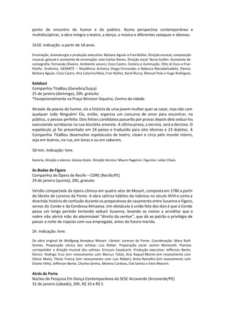 ponto de encontro do humor e do poético. Numa perspectiva contemporânea e
multidisciplinar, a obra integra o teatro, a dança, a música e diferentes sotaques e idiomas.
1h10. Indicação: a partir de 14 anos.
Encenação, dramaturgia e produção executiva: Bárbara Aguiar e Fran Núñez. Direção musical, composição
musical, gestual e assistente de encenação: Jose Carlos Illanes. Direção vocal: Nuria Gullón. Assistente de
coreografia: Fernando Oliveira. Ambiente sonoro: Coco Castro. Cenário e iluminação: Otto di Coco e Fran
Patiño. Grafismo: GERARTE – Residência Artística (Hugo Fernandes e Rebecca Moradalizadeh). Elenco:
Bárbara Aguiar, Coco Castro, Ana Catarina Maia, Fran Núñez, Karol Nurza, Manuel Polo e Hugo Rodríguez.
Kalabazi
Companhia Tita8lou (Genebra/Suíça)
25 de janeiro (domingo), 20h, gratuito
*Excepcionalmente na Praça Winston Siqueira, Centro da cidade.
Através da poesia do humor, eis a história de uma jovem mulher quer se casar, mas não com
qualquer João Ninguém! Ela, então, organiza um concurso de amor para encontrar, no
público, a pessoa perfeita. Dois felizes candidatos passarão por provas depois dela seduzi-los
executando acrobacias na sua bicicleta amarela. A última prova, a secreta, será a decisiva. O
espetáculo já foi presentado em 24 países e traduzido para oito idiomas e 23 dialetos. A
Companhia Tita8lou desenvolve espetáculos de teatro, clown e circo pelo mundo inteiro,
seja em teatros, na rua, em lonas e ou em cabarets.
50 min. Indicação: livre.
Autoria, direção e elenco: Jéssica Arpin. Direção técnica: Mauro Paganini. Figurino: Julien Chaix.
As Bodas de Fígaro
Companhia de Ópera de Recife – CORE (Recife/PE)
29 de janeiro (quinta), 20h, gratuito
Versão compactada da ópera cômica em quatro atos de Mozart, composta em 1786 a partir
do libreto de Lorenzo da Ponte. A obra satiriza hábitos da nobreza no século XVIII e conta a
divertida história de confusão durante os preparativos do casamento entre Susanna e Fígaro,
servos do Conde e da Condessa Almaviva. Um obstáculo à união feliz dos dois é que o Conde
passa um longo período tentando seduzir Susanna, levando os noivos a acreditar que o
nobre não abrirá mão do abominável “direito do senhor”, que dá ao patrão o privilégio de
passar a noite de núpcias com sua empregada, antes do futuro marido.
 
2h. Indicação: livre.
 
Da obra original de Wolfgang Amadeus Mozart. Libreto: Lorenzo da Ponte. Coordenação: Mary Ruth
Gomes. Preparação cênica dos solistas: Luiz Kleber. Preparação vocal: Jasmin Martorelli. Pianista
correpetidor e direção musical dos solistas: Ericsson Cavalcanti. Produção executiva: Jefferson Bento.
Elenco: Rodrigo Cruz (em revezamento com Marcus Túlio), Ana Raquel Monte (em revezamento com
Gleice Melo), Flávio Franca (em revezamento com Luiz Kleber), Anita Ramalho (em revezamento com
Elizete Félix), Jefferson Bento, Charles Santos, Moema Cardoso, Ciel Santos e Vera Manzini.
Atrás da Porta
Núcleo de Pesquisa Em Dança Contemporânea do SESC Arcoverde (Arcoverde/PE)
31 de janeiro (sábado), 20h, R$ 10 e R$ 5
 