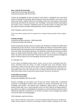Sexo, a Arte de Ser Censurado
Grupo Pharkas Serthanejaz (Recife/PE)
22 de janeiro (quinta), 20h, R$ 10 e R$ 5
A partir da investigação da obra da italiana Franca Rame, o espetáculo traz como tema
central a liberdade de expressão, destrinchada por textos que abordam, com humor, temas
tabus como aborto, orgasmo feminino e as relações sociais com o sexo oposto. Cenicamente
estruturado pela técnica do improviso, este monólogo é construído também pelo público,
que auxilia a atriz a roteirizar o espetáculo como um convite a falar e rir sobre sexo, tema
que, apesar de todas as pulsões contemporâneas, ainda é socialmente mitificado.
1h20. Indicação: a partir de 16 anos.
Texto: Franca Rame, Jacoppo, Dario Fo e Augusta Ferraz. Tradução, direção, produção e elenco: Augusta
Ferraz.
As Bodas de Fígaro
Companhia de Ópera de Recife – CORE (Recife/PE)
23 de janeiro (sexta), 20h, gratuito
Versão compactada da ópera cômica em quatro atos de Mozart, composta em 1786 a partir
do libreto de Lorenzo da Ponte. A obra satiriza hábitos da nobreza no século XVIII e conta a
divertida história de confusão durante os preparativos do casamento entre Susanna e Fígaro,
servos do Conde e da Condessa Almaviva. Um obstáculo à união feliz dos dois é que o Conde
passa um longo período tentando seduzir Susanna, levando os noivos a acreditar que o
nobre não abrirá mão do abominável “direito do senhor”, que dá ao patrão o privilégio de
passar a noite de núpcias com sua empregada, antes do futuro marido.
 
2h. Indicação: livre.
 
Da obra original de Wolfgang Amadeus Mozart. Libreto: Lorenzo da Ponte. Coordenação: Mary Ruth
Gomes. Preparação cênica dos solistas: Luiz Kleber. Preparação vocal: Jasmin Martorelli. Pianista
correpetidor e direção musical dos solistas: Ericsson Cavalcanti. Produção executiva: Jefferson Bento.
Elenco: Rodrigo Cruz (em revezamento com Marcus Túlio), Ana Raquel Monte (em revezamento com
Gleice Melo), Flávio Franca (em revezamento com Luiz Kleber), Anita Ramalho (em revezamento com
Elizete Félix), Jefferson Bento, Charles Santos, Moema Cardoso, Ciel Santos e Vera Manzini.
A Caixa Não é de Pandora
Andrea Elia (Salvador/BA)
24 de janeiro (sábado), 20h, R$ 10 e R$ 5
Primeiro monólogo da atriz baiana com 30 anos de carreira, Andrea Elia, o espetáculo
apresenta a personagem Pandora Lobo, escritora de sucesso internacional que, ao ser
convidada para proferir uma palestra para acadêmicos, liberta todas as mulheres que
existem dentro dela. Com o mote inspirado no livro Um Teto Todo Seu, de Virginia Woolf, a
peça oferece ao público a possibilidade de mergulhar no universo feminino através de várias
referências históricas e da literatura, do cinema e do teatro, numa montagem que explora
recursos de vídeo e da metalinguagem.
1h20. Indicação: a partir de 14 anos.
Texto e elenco: Andréa Elia e Elísio Lopes Jr. Co-autoria e direção artística: Elísio Lopes Jr. Assistente de
direção: Ricardo Fagundes. Assistência de dramaturgia: Guilherme Stadtler. Preparação da atriz: Fábio
 
