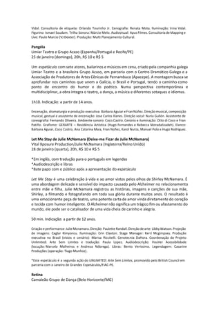 Vidal. Consultoria de etiqueta: Orlando Tourinho Jr. Cenografia: Renata Mota. Iluminação: Irma Vidal.
Figurino: Ismael Soudam. Trilha Sonora: Márcio Melo. Audiovisual: Apus Filmes. Consultoria de Mapping e
Live: Paulo Marcio (VJ Dexter). Produção: Multi Planejamento Cultural.
Pangéia
Limiar Teatro e Grupo Acaso (Espanha/Portugal e Recife/PE)
25 de janeiro (domingo), 20h, R$ 10 e R$ 5
Um espetáculo com sete atores, bailarinos e músicos em cena, criado pela companhia galega
Limiar Teatro e a brasileira Grupo Acaso, em parceria com o Centro Dramático Galego e a
Associação de Produtores de Artes Cênicas de Pernambuco (Apacepe). A montagem busca se
aprofundar nos caminhos que unem a Galícia, o Brasil e Portugal, tendo o caminho como
ponto de encontro do humor e do poético. Numa perspectiva contemporânea e
multidisciplinar, a obra integra o teatro, a dança, a música e diferentes sotaques e idiomas.
1h10. Indicação: a partir de 14 anos.
Encenação, dramaturgia e produção executiva: Bárbara Aguiar e Fran Núñez. Direção musical, composição
musical, gestual e assistente de encenação: Jose Carlos Illanes. Direção vocal: Nuria Gullón. Assistente de
coreografia: Fernando Oliveira. Ambiente sonoro: Coco Castro. Cenário e iluminação: Otto di Coco e Fran
Patiño. Grafismo: GERARTE – Residência Artística (Hugo Fernandes e Rebecca Moradalizadeh). Elenco:
Bárbara Aguiar, Coco Castro, Ana Catarina Maia, Fran Núñez, Karol Nurza, Manuel Polo e Hugo Rodríguez.
Let Me Stay de Julie McNamara (Deixe-me Ficar de Julie McNamara)
Vital Xposure Production/Julie McNamara (Inglaterra/Reino Unido)
28 de janeiro (quarta), 20h, R$ 10 e R$ 5
*Em inglês, com tradução para o português em legendas
*Audiodescrição e libras
*Bate papo com o público após a apresentação do espetáculo
Let Me Stay é uma celebração à vida e ao amor vistos pelos olhos de Shirley McNamara. É
uma abordagem delicada e sensível do impacto causado pelo Alzheimer no relacionamento
entre mãe e filha. Julie McNamara registrou as histórias, imagens e canções de sua mãe,
Shirley, a filmando e fotografando em toda sua glória durante muitos anos. O resultado é
uma emocionante peça de teatro, uma potente carta de amor vinda diretamente do coração
e tecida com humor inteligente. O Alzheimer não significa um trágico fim ou afastamento do
mundo, ele pode ser o catalisador de uma vida cheia de carinho e alegria.
50 min. Indicação: a partir de 12 anos.
Criação e performance: Julie Mcnamara. Direção: Paulette Randall. Direção de arte: Libby Watson. Projeção
de imagens: Caglar Kimyoncu. Iluminação: Crin Claxton. Stage Manager: Kerri Mcgimpsey. Produção
executiva no Brasil (vistos e cenário): Marisa Riccitelli. Cenotecnia: DaHora. Coordenação do Projeto
Unlimited: Arte Sem Limites e tradução: Paula Lopez. Audiodescrição: VouVer Acessibilidade
(locução: Marcela Malheiros e Andreza Nóbrega). Libras: Bento Veríssimo. Legendagem: Casarine
Produções (operação: Tiago Munhoz).
*Este espetáculo é a segunda ação do UNLIMITED: Arte Sem Limites, promovido pelo British Council em
parceria com o Janeiro de Grandes Espetáculos/FIAC-PE.
Retina
Camaleão Grupo de Dança (Belo Horizonte/MG)
 