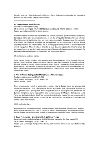 Direção artística: Carlla do Amaral. Performers: Carlla do Amaral, Cleisson Barros, Jacqueline
Pinho, Carol Passarinho e Rebeca Vasconcelos.
______________________
As Travessuras de Mané Gostoso
Cia. Meias Palavras (Recife/PE)
18 de janeiro (domingo), 10h30 e 16h30 (duas sessões), R$ 20 e R$ 10 (cada sessão)
Teatro Marco Camarotti (SESC Santo Amaro)
Uma brincadeira inspirada na oralidade e nos contos populares que mistura música ao vivo,
bonecos e atores para contar as estripulias de um dos brinquedos da nossa herança cultural:
Mané Gostoso. Nesta história ele é um mutreteiro, inventador de causos, que vive tranquilo
sua vidinha na cidade de Boitibóia até a chegada de um Forasteiro que o desafia. Nessa
disputa pelo amor e a sobrevivência até os atores jogam com o público na escolha de quem
viverá o papel do Mané Gostoso. Criando, a cada dia, um espetáculo diferente cheio de
surpresas, humor e poesia. Essa travessura teatral é resultado da pesquisa continuada da Cia
Meias Palavras na oralidade, na literatura e nas linguagens teatrais.
1h. Indicação: a partir de 6 anos.
Texto: Luciano Pontes. Direção e trilha sonora original: Fernando Escrich. Letras: Fernando Escrich e
Luciano Pontes. Cenário e bonecos: Rai Bento. Figurino: Joana Gatis. Assistente de figurino: Gabriela
Miranda. Iluminação: Luciana Raposo. Preparação vocal e musical: Carlos Ferrera. Preparação corporal:
Maria Acselrad. Participação voz no acalanto de Anarina: Isadora Melo. Adereços: Álcio Lins, Fábio Caio, Rai
Bento, Gabriela Miranda e Joana Gatis. Produção executiva: Edjalma Freitas. Elenco: Arilson Lopes, Samuel
Lira e Luciano Pontes.
A Arte de Amália Rodrigues Por Maria Dapaz e Mahatma Costa
Produção: Jocelyne Aymon (Recife/PE)
18 de janeiro (domingo), 19h, R$ 40 e R$ 20
Teatro de Santa Isabel
Num emocionante recital, a violonista e cantora Maria Dapaz, junto ao acordeonista
olindense Mahatma Costa, homenageia Amália Rodrigues, que completaria 95 anos em
2015, grande artista portuguesa. Maria Dapaz tem quinze discos gravados, sendo três na
Europa. A imprensa europeia já definiu esta pernambucana de Afogados da Ingazeira como
“uma voz de fogo vindo do Brasil” ou “um continente inteiro na voz”. Desde pequena, ela é
fascinada pelo canto de Amália. Este show vai contar com a participação dos convidados
Tonfio e Beto do Bandolim.
1h15. Indicação: livre.
Produção musical, escolha do repertório, violão e voz: Maria Dapaz. Acordeom: Mahatma Costa. Arranjos:
Maria Dapaz e Mahatma Costa. Direção e produção artística: Jocelyne Aymon. Assistente de produção:
Neuton Oliveira. Som: Maurício Cezar. Iluminação: José Caetano. Convidados: Tonfio e Beto do Bandolim.
A Deus, Todomundo – Uma Imoralidade do Nosso Tempo
Curso de Interpretação Para Teatro do SESC Piedade (Jaboatão dos Guararapes/PE)
18 de janeiro (domingo), 19h, R$ 10 e R$ 5
Teatro Luiz Mendonça (Parque Dona Lindu), com número limitado de espectadores: 150
pessoas.
 