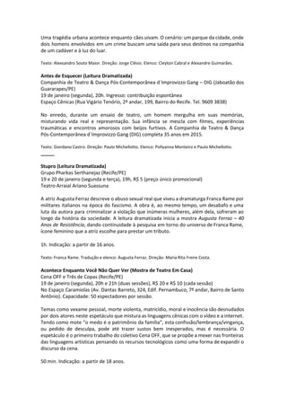 Uma tragédia urbana acontece enquanto cães uivam. O cenário: um parque da cidade, onde
dois homens envolvidos em um crime buscam uma saída para seus destinos na companhia
de um cadáver e à luz do luar.
Texto: Alexsandro Souto Maior. Direção: Jorge Clésio. Elenco: Cleyton Cabral e Alexandre Guimarães.
Antes de Esquecer (Leitura Dramatizada)
Companhia de Teatro & Dança Pós-Contemporânea d´Improvizzo Gang – DIG (Jaboatão dos
Guararapes/PE)
19 de janeiro (segunda), 20h. Ingresso: contribuição espontânea
Espaço Cênicas (Rua Vigário Tenório, 2º andar, 199, Bairro do Recife. Tel. 9609 3838)
No enredo, durante um ensaio de teatro, um homem mergulha em suas memórias,
misturando vida real e representação. Sua infância se mescla com filmes, experiências
traumáticas e encontros amorosos com beijos furtivos. A Companhia de Teatro & Dança
Pós-Contemporânea d´Improvizzo Gang (DIG) completa 35 anos em 2015.
Texto: Giordano Castro. Direção: Paulo Michellotto. Elenco: Pollyanna Monteiro e Paulo Michellotto.
_____
Stupro (Leitura Dramatizada)
Grupo Pharkas Serthanejaz (Recife/PE)
19 e 20 de janeiro (segunda e terça), 19h, R$ 5 (preço único promocional)
Teatro Arraial Ariano Suassuna
A atriz Augusta Ferraz descreve o abuso sexual real que viveu a dramaturga Franca Rame por
militares italianos na época do fascismo. A obra é, ao mesmo tempo, um desabafo e uma
luta da autora para criminalizar a violação que inúmeras mulheres, além dela, sofreram ao
longo da história da sociedade. A leitura dramatizada inicia a mostra Augusta Ferraz – 40
Anos de Resistência, dando continuidade à pesquisa em torno do universo de Franca Rame,
ícone feminino que a atriz escolhe para prestar um tributo.
 
1h. Indicação: a partir de 16 anos.
 
Texto: Franca Rame. Tradução e elenco: Augusta Ferraz. Direção: Maria Rita Freire Costa.
Acontece Enquanto Você Não Quer Ver (Mostra de Teatro Em Casa)
Cena OFF e Três de Copas (Recife/PE)
19 de janeiro (segunda), 20h e 21h (duas sessões), R$ 20 e R$ 10 (cada sessão)
No Espaço Caramiolas (Av. Dantas Barreto, 324, Edif. Pernambuco, 7º andar, Bairro de Santo
Antônio). Capacidade: 50 espectadores por sessão.
Temas como vexame pessoal, morte violenta, matricídio, moral e inocência são desnudados
por dois atores neste espetáculo que mistura as linguagens cênicas com o vídeo e a internet.
Tendo como mote “o medo é o patrimônio da família”, esta confissão/lembrança/vingança,
ou pedido de desculpa, pode até trazer sustos bem inesperados, mas é necessária. O
espetáculo é o primeiro trabalho do coletivo Cena OFF, que se propõe a mexer nas fronteiras
das linguagens artísticas pensando os recursos tecnológicos como uma forma de expandir o
discurso da cena.
50 min. Indicação: a partir de 18 anos.
 